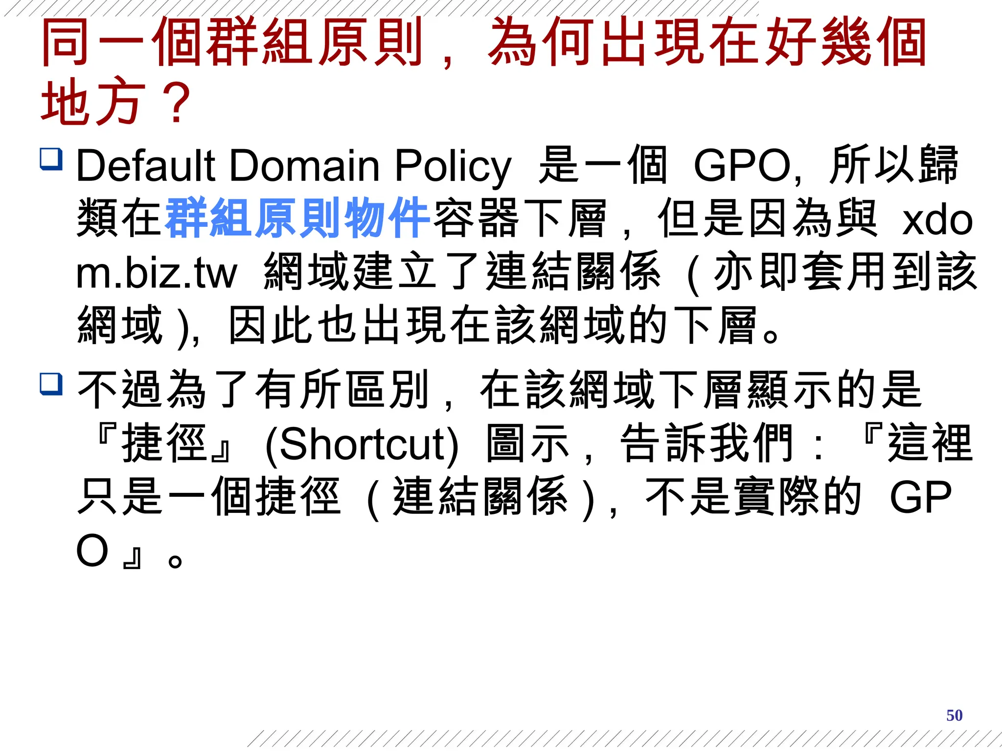50
同一個群組原則 , 為何出現在好幾個
地方？
 Default Domain Policy 是一個 GPO, 所以歸
類在群組原則物件容器下層 , 但是因為與 xdo
m.biz.tw 網域建立了連結關係 ( 亦即套用到該
網域 ), 因此也出現在該網域的下層。
 不過為了有所區別 , 在該網域下層顯示的是
『捷徑』 (Shortcut) 圖示 , 告訴我們：『這裡
只是一個捷徑 ( 連結關係 ) , 不是實際的 GP
O 』。
 
