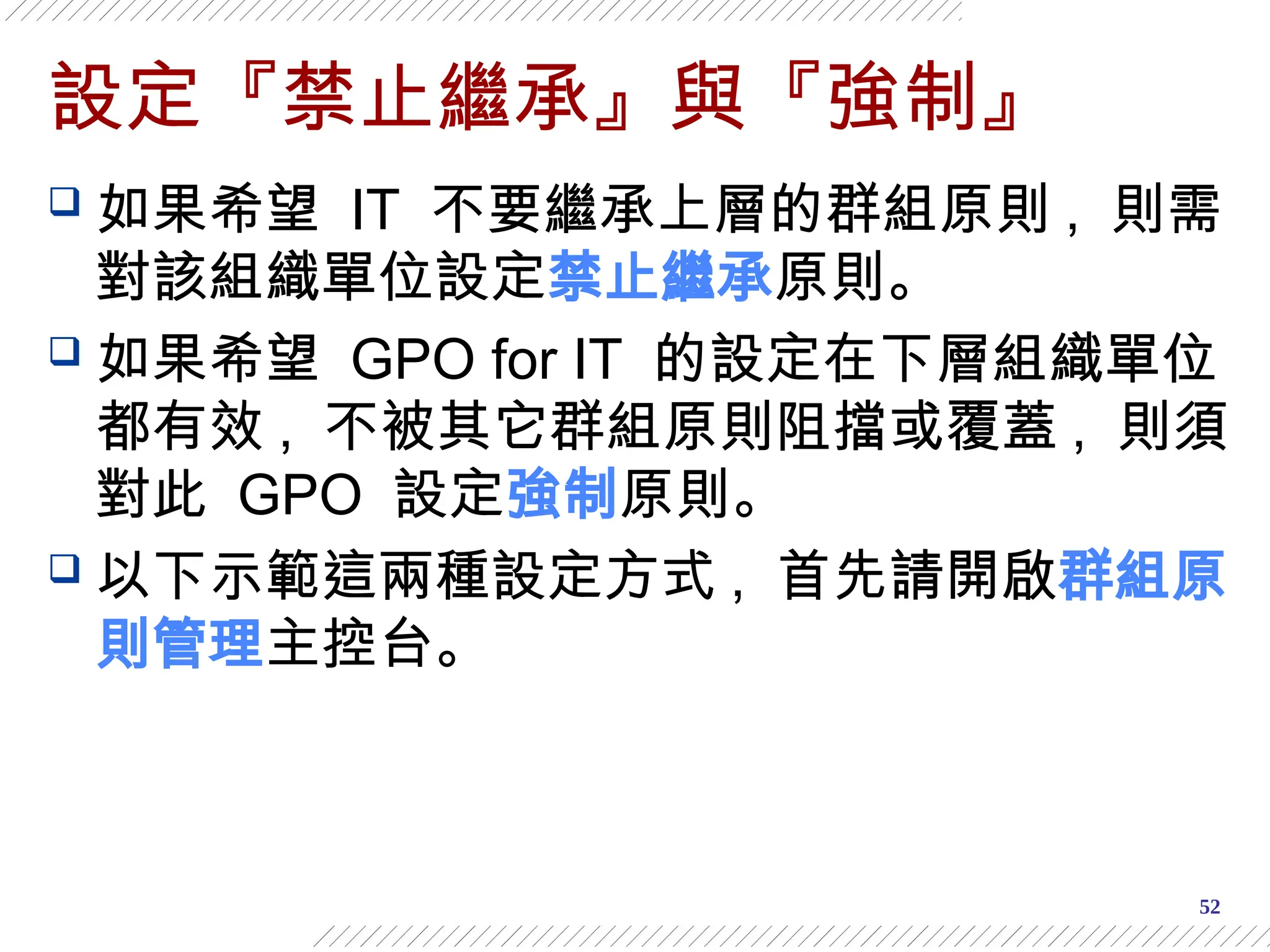52
設定『禁止繼承』與『強制』
 如果希望 IT 不要繼承上層的群組原則 , 則需
對該組織單位設定禁止繼承原則。
 如果希望 GPO for IT 的設定在下層組織單位
都有效 , 不被其它群組原則阻擋或覆蓋 , 則須
對此 GPO 設定強制原則。
 以下示範這兩種設定方式 , 首先請開啟群組原
則管理主控台。
 