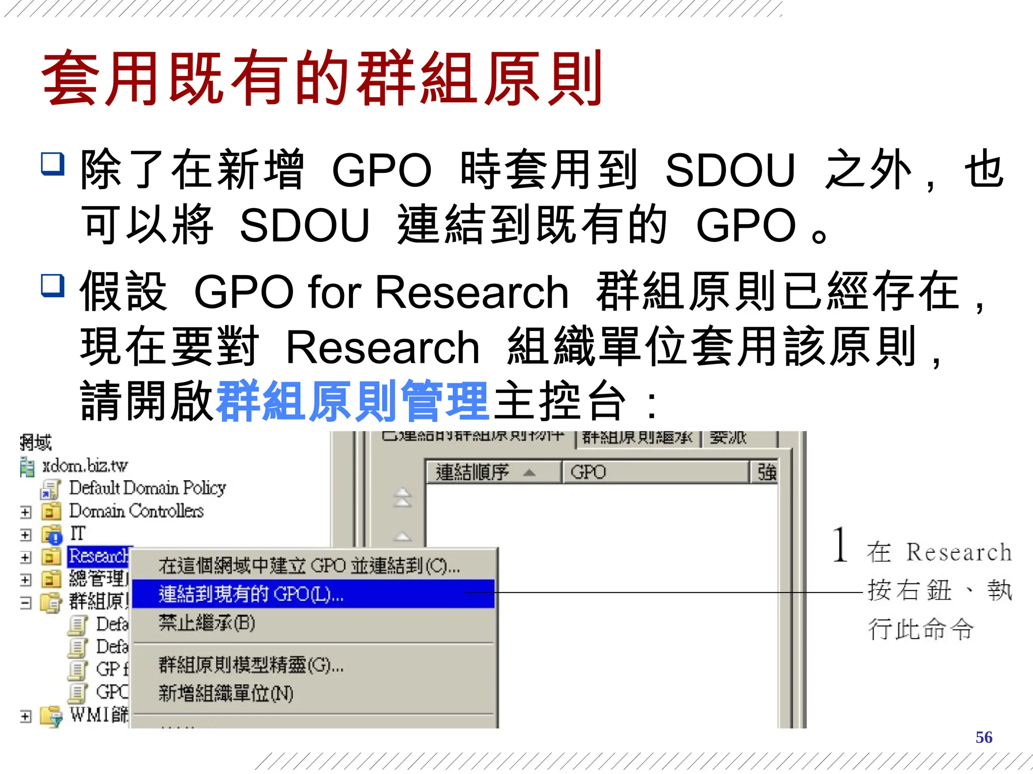 56
套用既有的群組原則
 除了在新增 GPO 時套用到 SDOU 之外 , 也
可以將 SDOU 連結到既有的 GPO 。
 假設 GPO for Research 群組原則已經存在 ,
現在要對 Research 組織單位套用該原則 ,
請開啟群組原則管理主控台：
 
