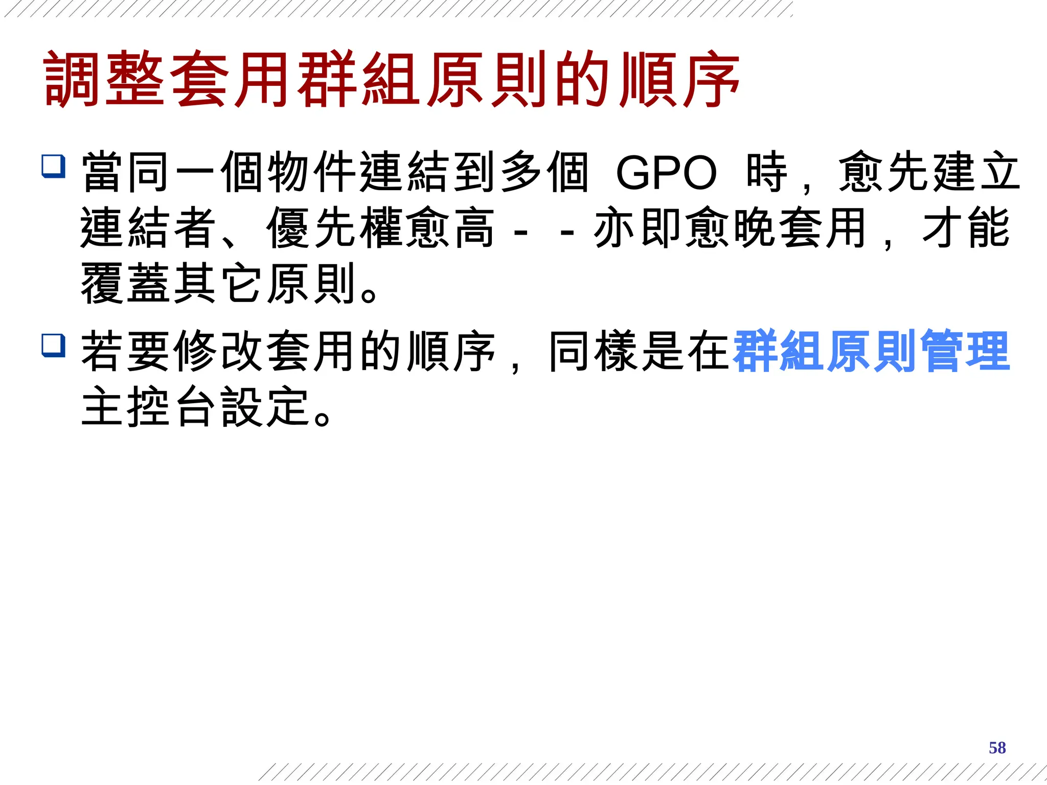 58
調整套用群組原則的順序
 當同一個物件連結到多個 GPO 時 , 愈先建立
連結者、優先權愈高－－亦即愈晚套用 , 才能
覆蓋其它原則。
 若要修改套用的順序 , 同樣是在群組原則管理
主控台設定。
 