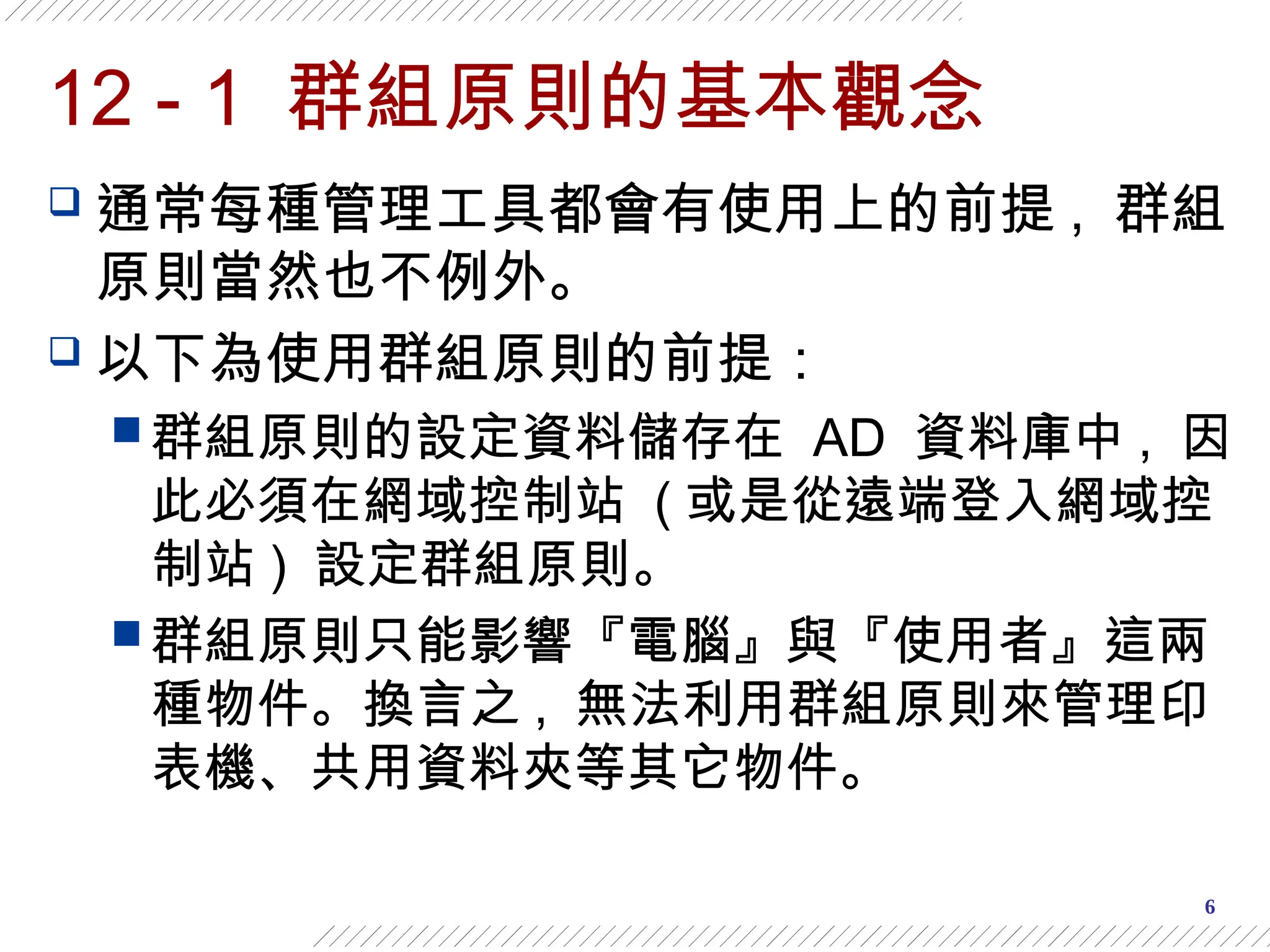 6
12 - 1 群組原則的基本觀念
 通常每種管理工具都會有使用上的前提 , 群組
原則當然也不例外。
 以下為使用群組原則的前提：
 群組原則的設定資料儲存在 AD 資料庫中 , 因
此必須在網域控制站 ( 或是從遠端登入網域控
制站 ) 設定群組原則。
 群組原則只能影響『電腦』與『使用者』這兩
種物件。換言之 , 無法利用群組原則來管理印
表機、共用資料夾等其它物件。
 
