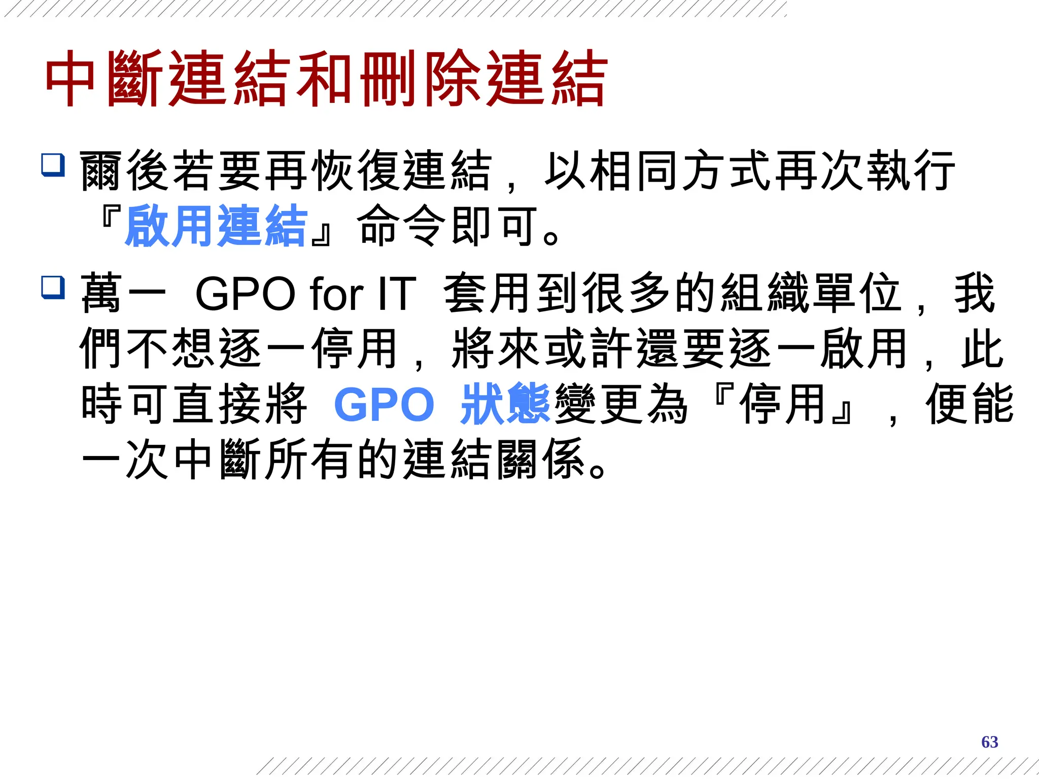 63
中斷連結和刪除連結
 爾後若要再恢復連結 , 以相同方式再次執行
『啟用連結』命令即可。
 萬一 GPO for IT 套用到很多的組織單位 , 我
們不想逐一停用 , 將來或許還要逐一啟用 , 此
時可直接將 GPO 狀態變更為『停用』 , 便能
一次中斷所有的連結關係。
 
