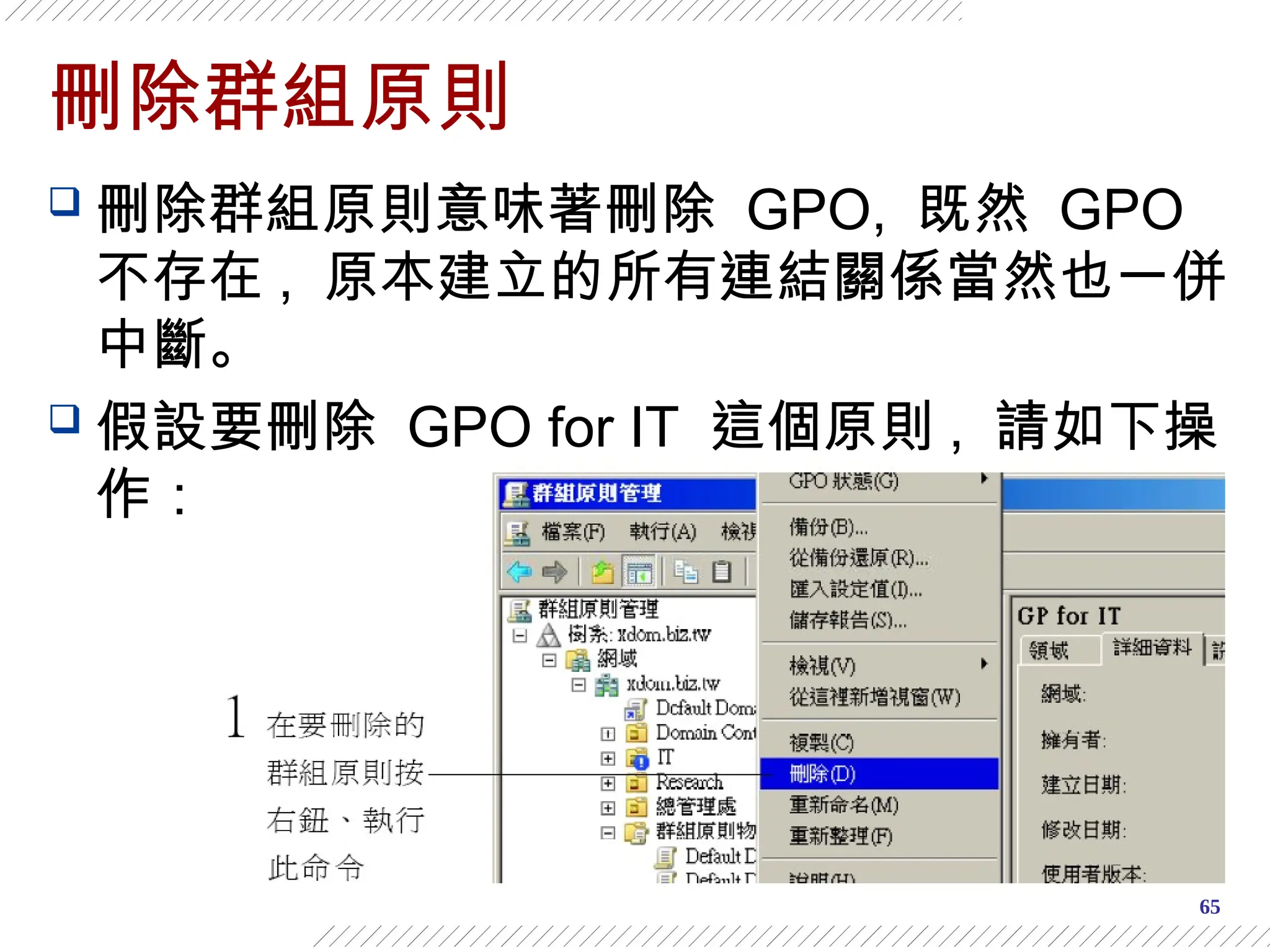65
刪除群組原則
 刪除群組原則意味著刪除 GPO, 既然 GPO
不存在 , 原本建立的所有連結關係當然也一併
中斷。
 假設要刪除 GPO for IT 這個原則 , 請如下操
作：
 