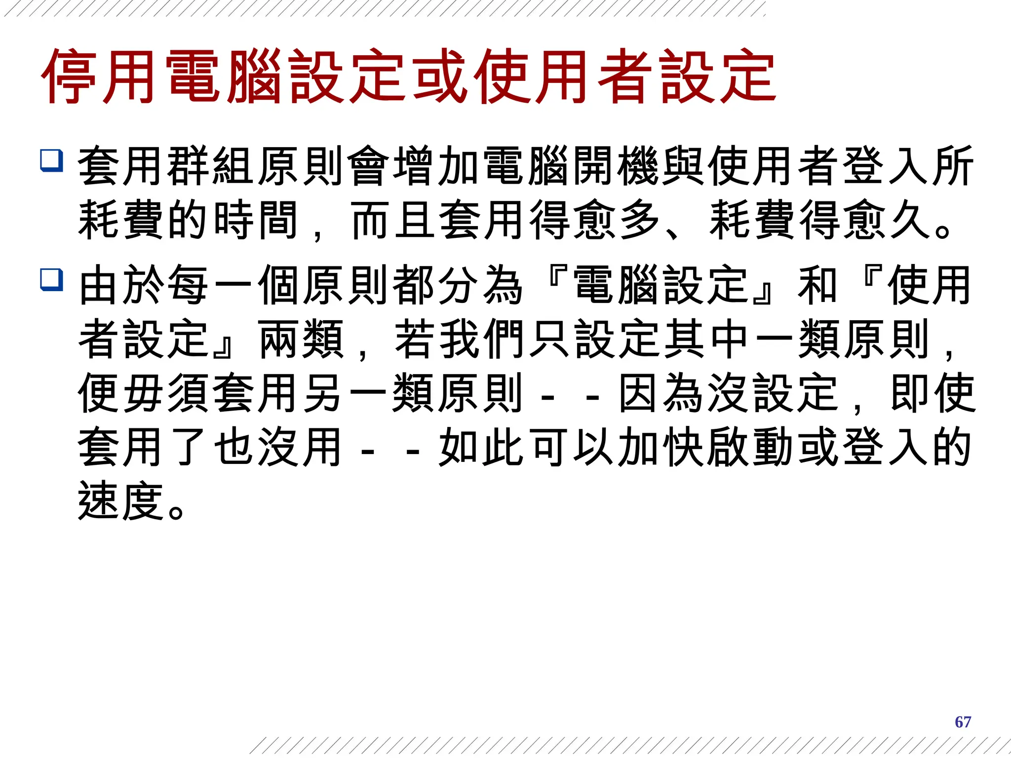 67
停用電腦設定或使用者設定
 套用群組原則會增加電腦開機與使用者登入所
耗費的時間 , 而且套用得愈多、耗費得愈久。
 由於每一個原則都分為『電腦設定』和『使用
者設定』兩類 , 若我們只設定其中一類原則 ,
便毋須套用另一類原則－－因為沒設定 , 即使
套用了也沒用－－如此可以加快啟動或登入的
速度。
 