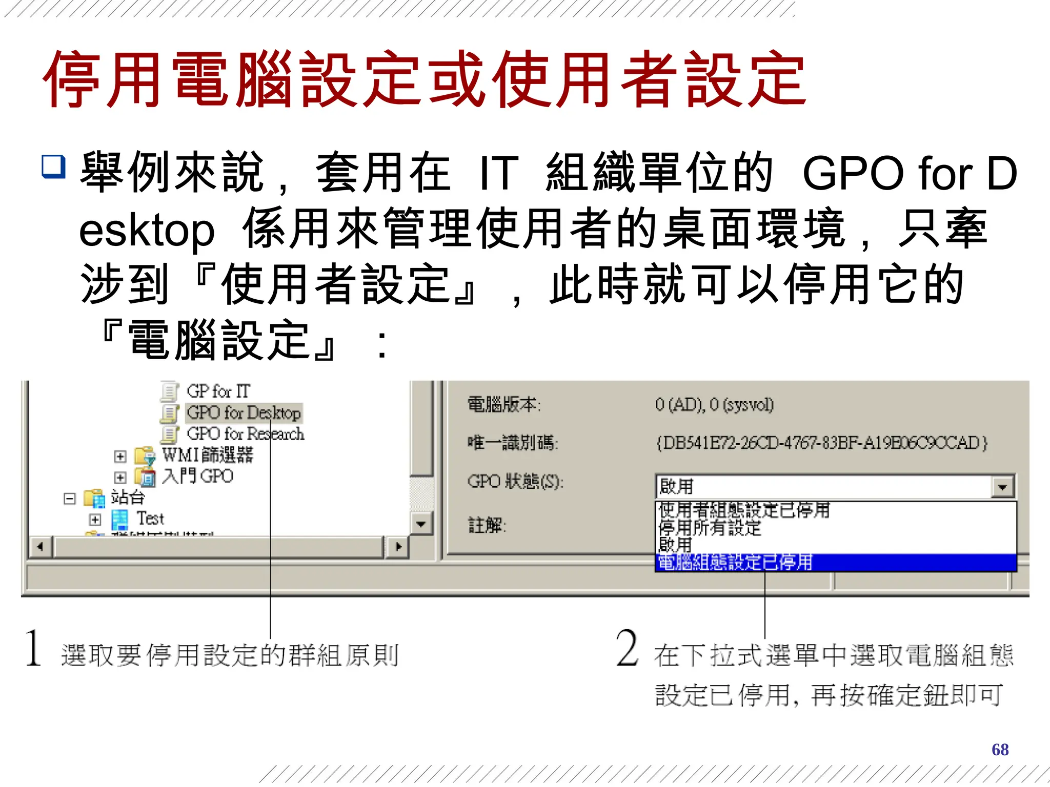 68
停用電腦設定或使用者設定
 舉例來說 , 套用在 IT 組織單位的 GPO for D
esktop 係用來管理使用者的桌面環境 , 只牽
涉到『使用者設定』 , 此時就可以停用它的
『電腦設定』：
 