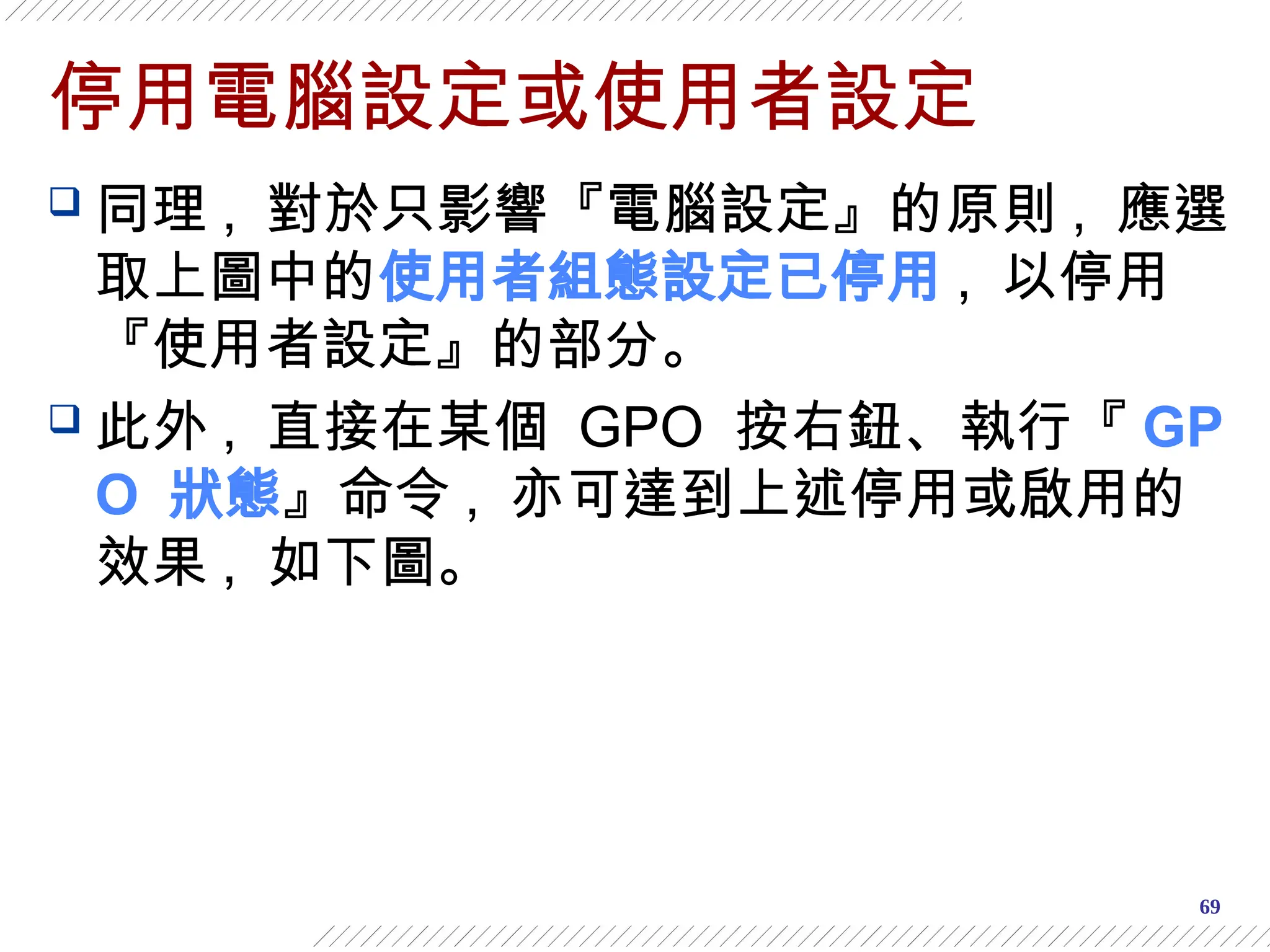 69
停用電腦設定或使用者設定
 同理 , 對於只影響『電腦設定』的原則 , 應選
取上圖中的使用者組態設定已停用 , 以停用
『使用者設定』的部分。
 此外 , 直接在某個 GPO 按右鈕、執行『 GP
O 狀態』命令 , 亦可達到上述停用或啟用的
效果 , 如下圖。
 