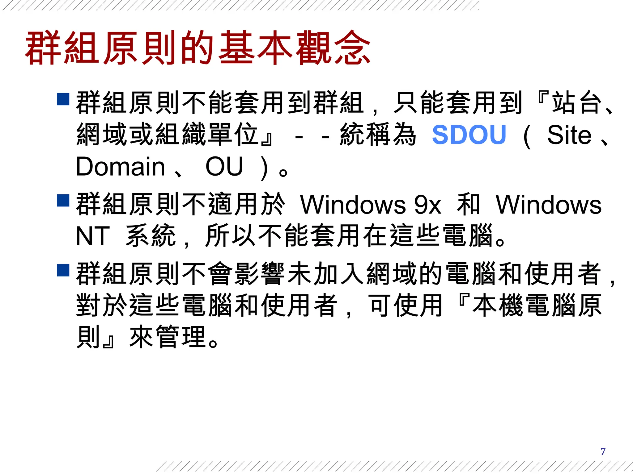 7
群組原則的基本觀念
 群組原則不能套用到群組 , 只能套用到『站台、
網域或組織單位』－－統稱為 SDOU （ Site 、
Domain 、 OU ）。
 群組原則不適用於 Windows 9x 和 Windows
NT 系統 , 所以不能套用在這些電腦。
 群組原則不會影響未加入網域的電腦和使用者 ,
對於這些電腦和使用者 , 可使用『本機電腦原
則』來管理。
 