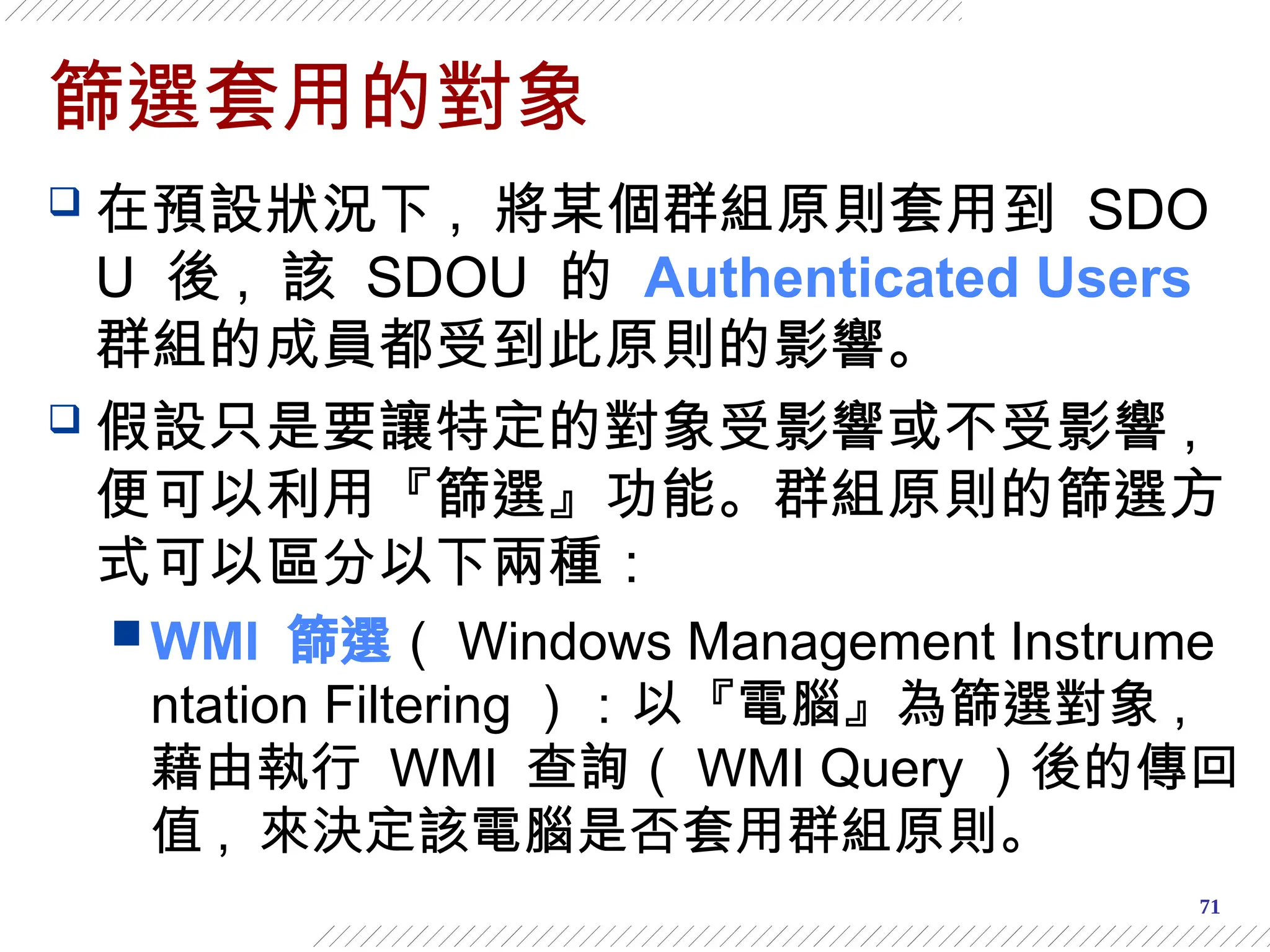 71
篩選套用的對象
 在預設狀況下 , 將某個群組原則套用到 SDO
U 後 , 該 SDOU 的 Authenticated Users
群組的成員都受到此原則的影響。
 假設只是要讓特定的對象受影響或不受影響 ,
便可以利用『篩選』功能。群組原則的篩選方
式可以區分以下兩種：
 WMI 篩選（ Windows Management Instrume
ntation Filtering ）：以『電腦』為篩選對象 ,
藉由執行 WMI 查詢（ WMI Query ）後的傳回
值 , 來決定該電腦是否套用群組原則。
 