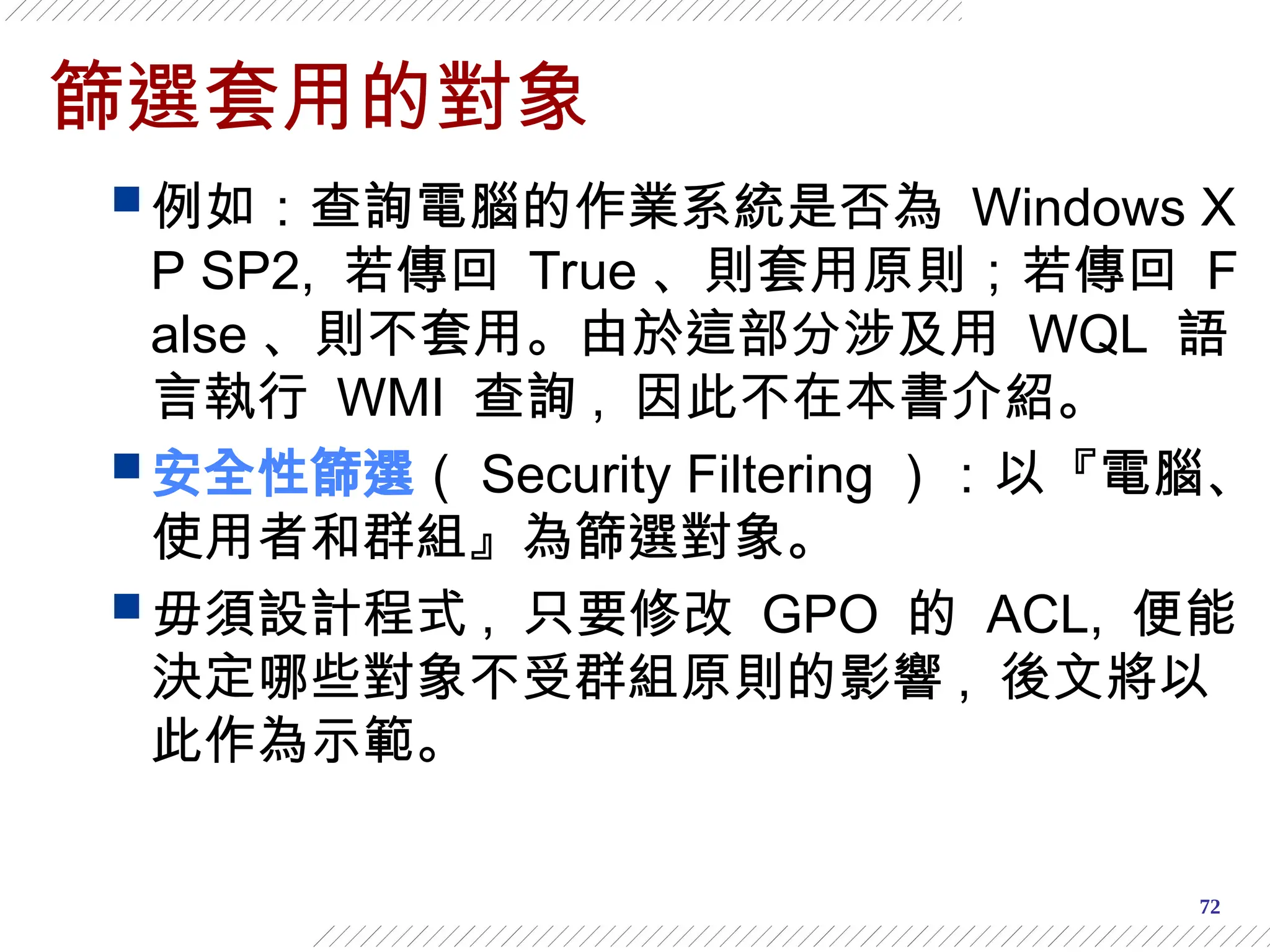 72
篩選套用的對象
 例如：查詢電腦的作業系統是否為 Windows X
P SP2, 若傳回 True 、則套用原則；若傳回 F
alse 、則不套用。由於這部分涉及用 WQL 語
言執行 WMI 查詢 , 因此不在本書介紹。
 安全性篩選（ Security Filtering ）：以『電腦、
使用者和群組』為篩選對象。
 毋須設計程式 , 只要修改 GPO 的 ACL, 便能
決定哪些對象不受群組原則的影響 , 後文將以
此作為示範。
 