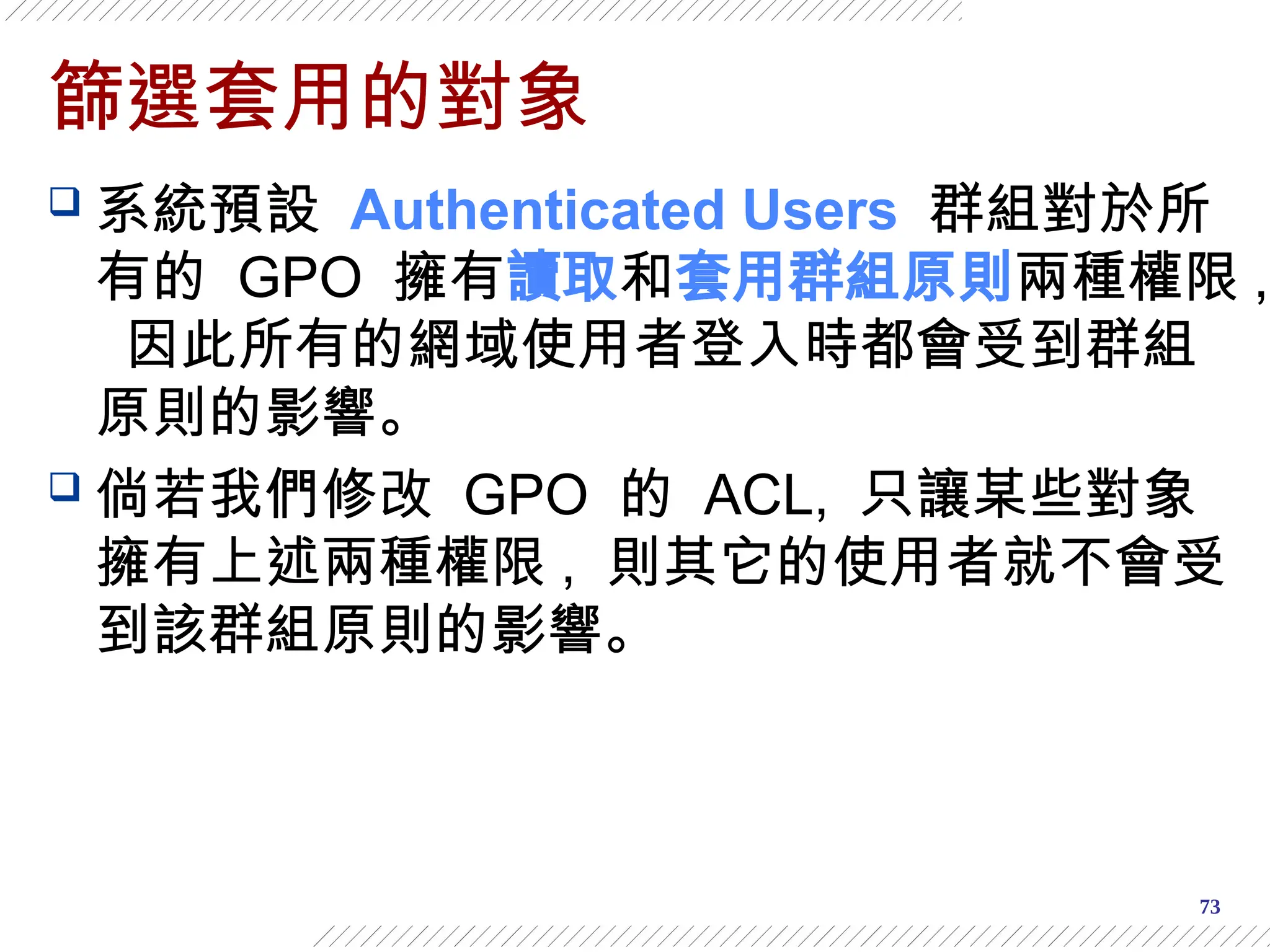 73
篩選套用的對象
 系統預設 Authenticated Users 群組對於所
有的 GPO 擁有讀取和套用群組原則兩種權限 ,
因此所有的網域使用者登入時都會受到群組
原則的影響。
 倘若我們修改 GPO 的 ACL, 只讓某些對象
擁有上述兩種權限 , 則其它的使用者就不會受
到該群組原則的影響。
 