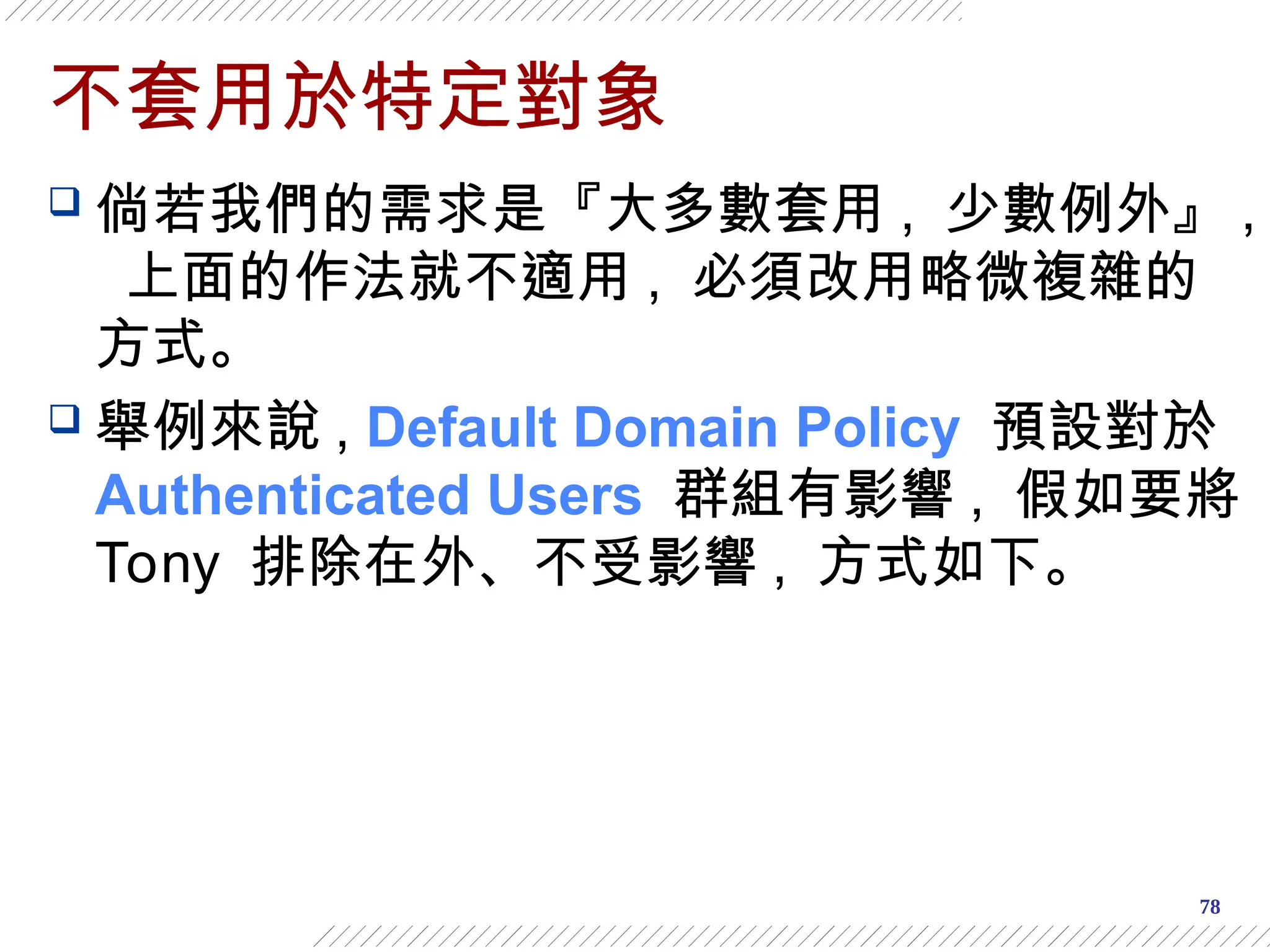 78
不套用於特定對象
 倘若我們的需求是『大多數套用 , 少數例外』 ,
上面的作法就不適用 , 必須改用略微複雜的
方式。
 舉例來說 , Default Domain Policy 預設對於
Authenticated Users 群組有影響 , 假如要將
Tony 排除在外、不受影響 , 方式如下。
 