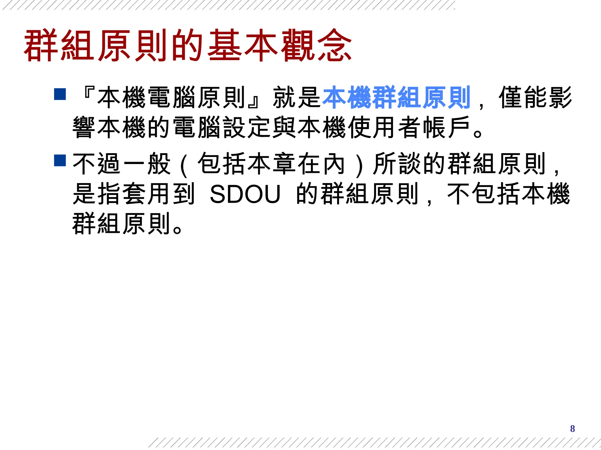 8
群組原則的基本觀念
 『本機電腦原則』就是本機群組原則 , 僅能影
響本機的電腦設定與本機使用者帳戶。
 不過一般（包括本章在內）所談的群組原則 ,
是指套用到 SDOU 的群組原則 , 不包括本機
群組原則。
 