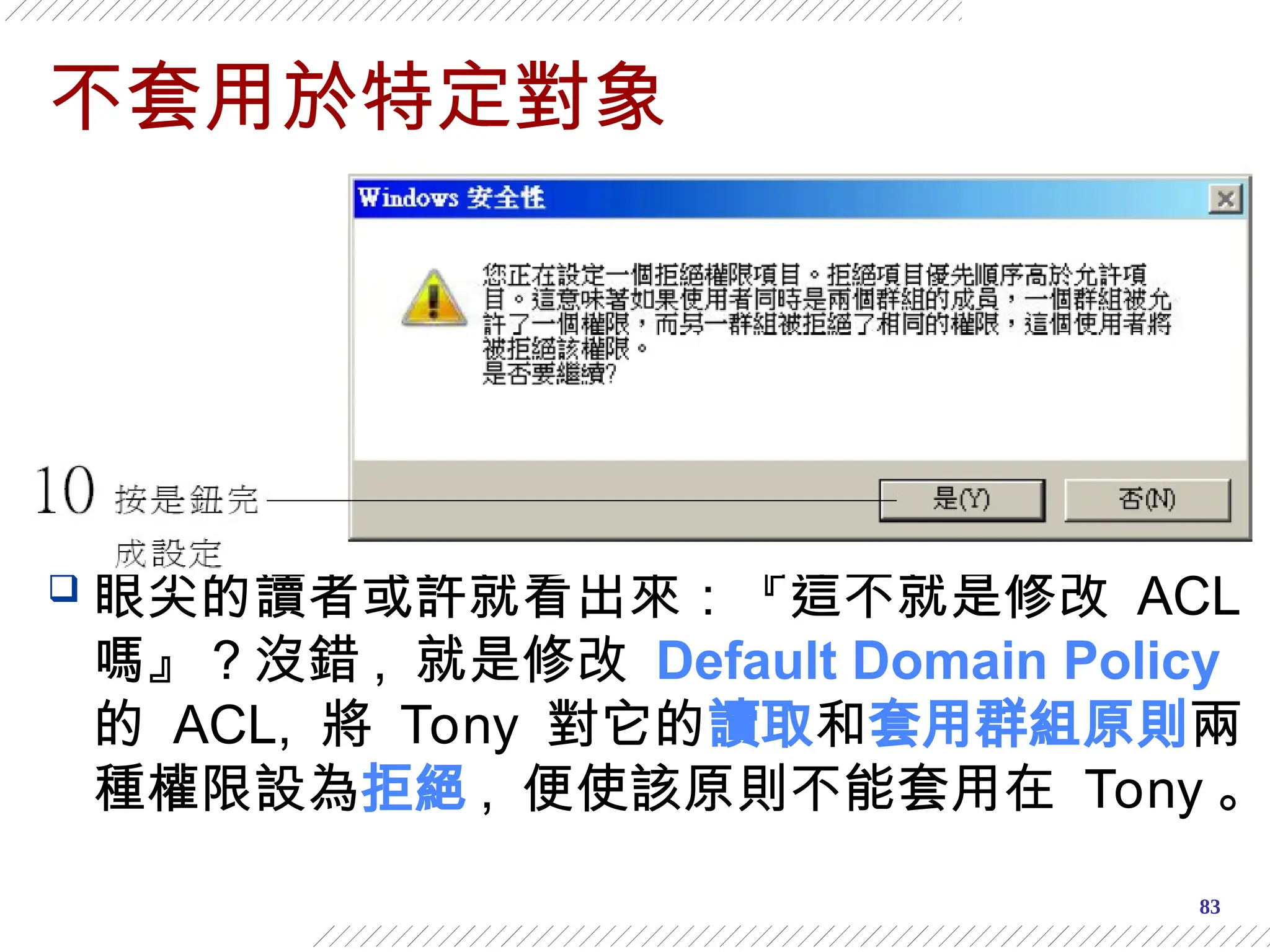 83
不套用於特定對象
 眼尖的讀者或許就看出來：『這不就是修改 ACL
嗎』？沒錯 , 就是修改 Default Domain Policy
的 ACL, 將 Tony 對它的讀取和套用群組原則兩
種權限設為拒絕 , 便使該原則不能套用在 Tony 。
 