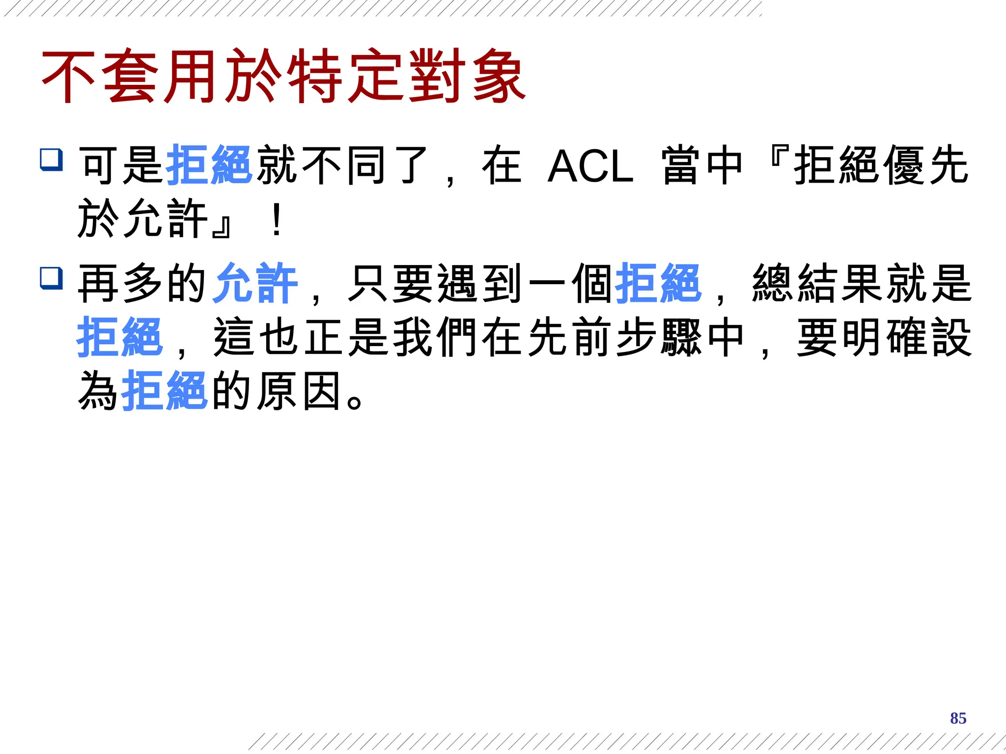 85
不套用於特定對象
 可是拒絕就不同了 , 在 ACL 當中『拒絕優先
於允許』！
 再多的允許 , 只要遇到一個拒絕 , 總結果就是
拒絕 , 這也正是我們在先前步驟中 , 要明確設
為拒絕的原因。
 
