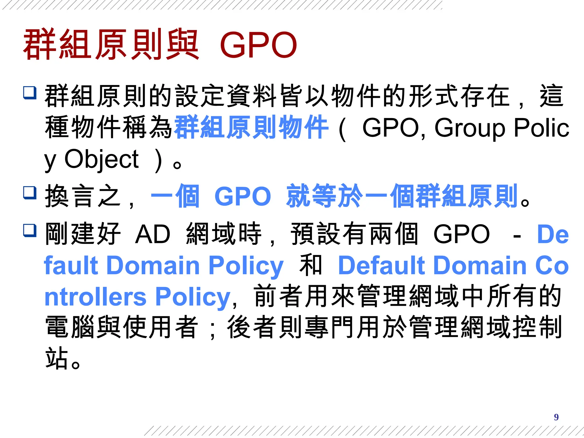 9
群組原則與 GPO
 群組原則的設定資料皆以物件的形式存在 , 這
種物件稱為群組原則物件（ GPO, Group Polic
y Object ）。
 換言之 , 一個 GPO 就等於一個群組原則。
 剛建好 AD 網域時 , 預設有兩個 GPO － De
fault Domain Policy 和 Default Domain Co
ntrollers Policy, 前者用來管理網域中所有的
電腦與使用者；後者則專門用於管理網域控制
站。
 