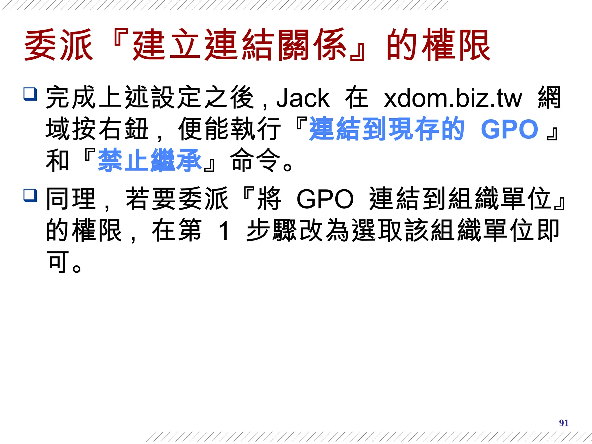 91
委派『建立連結關係』的權限
 完成上述設定之後 , Jack 在 xdom.biz.tw 網
域按右鈕 , 便能執行『連結到現存的 GPO 』
和『禁止繼承』命令。
 同理 , 若要委派『將 GPO 連結到組織單位』
的權限 , 在第 1 步驟改為選取該組織單位即
可。
 