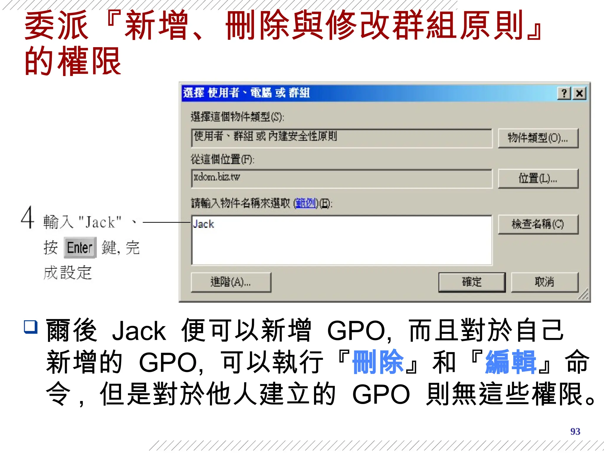 93
委派『新增、刪除與修改群組原則』
的權限
 爾後 Jack 便可以新增 GPO, 而且對於自己
新增的 GPO, 可以執行『刪除』和『編輯』命
令 , 但是對於他人建立的 GPO 則無這些權限。
 