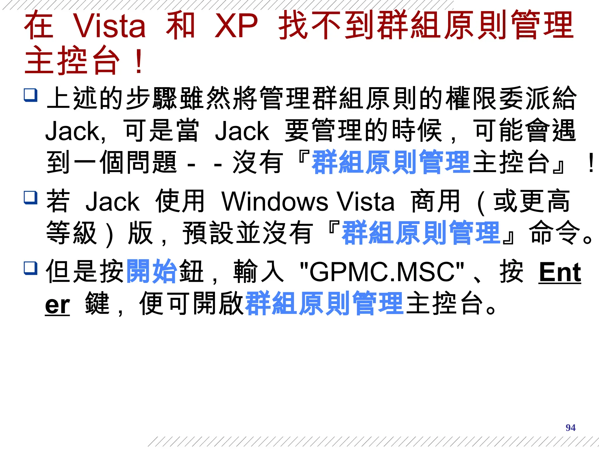 94
在 Vista 和 XP 找不到群組原則管理
主控台！
 上述的步驟雖然將管理群組原則的權限委派給
Jack, 可是當 Jack 要管理的時候 , 可能會遇
到一個問題－－沒有『群組原則管理主控台』！
 若 Jack 使用 Windows Vista 商用 ( 或更高
等級 ) 版 , 預設並沒有『群組原則管理』命令。
 但是按開始鈕 , 輸入 "GPMC.MSC" 、按 Ent
er 鍵 , 便可開啟群組原則管理主控台。
 