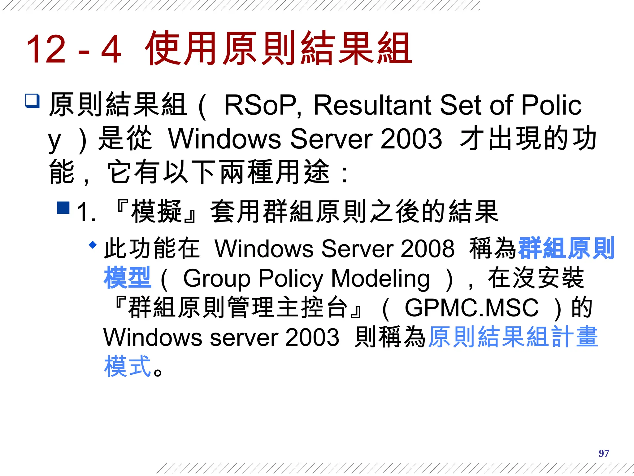 97
12 - 4 使用原則結果組
 原則結果組（ RSoP, Resultant Set of Polic
y ）是從 Windows Server 2003 才出現的功
能 , 它有以下兩種用途：
 1. 『模擬』套用群組原則之後的結果
 此功能在 Windows Server 2008 稱為群組原則
模型（ Group Policy Modeling ） , 在沒安裝
『群組原則管理主控台』（ GPMC.MSC ）的
Windows server 2003 則稱為原則結果組計畫
模式。
 