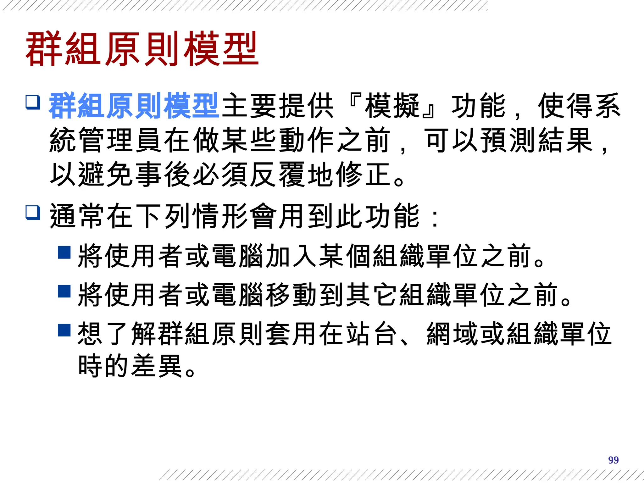 99
群組原則模型
 群組原則模型主要提供『模擬』功能 , 使得系
統管理員在做某些動作之前 , 可以預測結果 ,
以避免事後必須反覆地修正。
 通常在下列情形會用到此功能：
 將使用者或電腦加入某個組織單位之前。
 將使用者或電腦移動到其它組織單位之前。
 想了解群組原則套用在站台、網域或組織單位
時的差異。
 