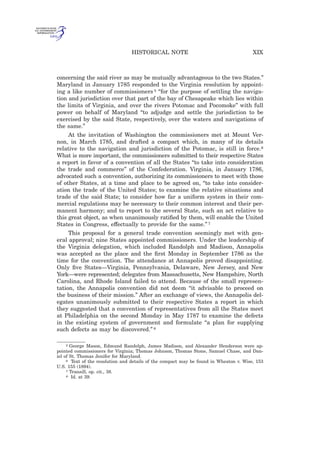 concerning the said river as may be mutually advantageous to the two States.”
Maryland in January 1785 responded to the Virginia resolution by appoint-
ing a like number of commissioners 5 “for the purpose of settling the naviga-
tion and jurisdiction over that part of the bay of Chesapeake which lies within
the limits of Virginia, and over the rivers Potomac and Pocomoke” with full
power on behalf of Maryland “to adjudge and settle the jurisdiction to be
exercised by the said State, respectively, over the waters and navigations of
the same.”
At the invitation of Washington the commissioners met at Mount Ver-
non, in March 1785, and drafted a compact which, in many of its details
relative to the navigation and jurisdiction of the Potomac, is still in force.6
What is more important, the commissioners submitted to their respective States
a report in favor of a convention of all the States “to take into consideration
the trade and commerce” of the Confederation. Virginia, in January 1786,
advocated such a convention, authorizing its commissioners to meet with those
of other States, at a time and place to be agreed on, “to take into consider-
ation the trade of the United States; to examine the relative situations and
trade of the said State; to consider how far a uniform system in their com-
mercial regulations may be necessary to their common interest and their per-
manent harmony; and to report to the several State, such an act relative to
this great object, as when unanimously ratiﬁed by them, will enable the United
States in Congress, effectually to provide for the same.” 7
This proposal for a general trade convention seemingly met with gen-
eral approval; nine States appointed commissioners. Under the leadership of
the Virginia delegation, which included Randolph and Madison, Annapolis
was accepted as the place and the ﬁrst Monday in September 1786 as the
time for the convention. The attendance at Annapolis proved disappointing.
Only ﬁve States—Virginia, Pennsylvania, Delaware, New Jersey, and New
York—were represented; delegates from Massachusetts, New Hampshire, North
Carolina, and Rhode Island failed to attend. Because of the small represen-
tation, the Annapolis convention did not deem “it advisable to proceed on
the business of their mission.” After an exchange of views, the Annapolis del-
egates unanimously submitted to their respective States a report in which
they suggested that a convention of representatives from all the States meet
at Philadelphia on the second Monday in May 1787 to examine the defects
in the existing system of government and formulate “a plan for supplying
such defects as may be discovered.” 8
5 George Mason, Edmund Randolph, James Madison, and Alexander Henderson were ap-
pointed commissioners for Virginia; Thomas Johnson, Thomas Stone, Samuel Chase, and Dan-
iel of St. Thomas Jenifer for Maryland.
6 Text of the resolution and details of the compact may be found in Wheaton v. Wise, 153
U.S. 155 (1894).
7 Transill, op. cit., 38.
8 Id. at 39.
XIXHISTORICAL NOTE
 