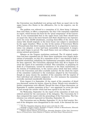 the Convention was deadlocked over giving each State an equal vote in the
upper house—ﬁve States in the affirmative, ﬁve in the negative, one di-
vided.9
The problem was referred to a committee of 11, there being 1 delegate
from each State, to effect a compromise. On July 5 the committee submitted
its report, which became the basis for the “great compromise” of the Conven-
tion. It was recommended that in the upper house each State should have
an equal vote, that in the lower branch each State should have one represen-
tative for every 40,000 inhabitants, counting three-ﬁfths of the slaves, that
money bills should originate in the lower house (not subject to amendment
by the upper chamber). When on July 12 the motion of Gouverneur Morris
of Pennsylvania that direct taxation should also be in proportion to represen-
tation was adopted, a crisis had been successfully surmounted. A compro-
mise spirit began to prevail. The small States were not willing to support a
strong national government.
Debates on the Virginia resolutions continued. The 15 original resolu-
tions had been expanded into 23. Since these resolutions were largely decla-
rations of principles, on July 24 a committee of ﬁve 10 was elected to draft a
detailed constitution embodying the fundamental principles which had thus
far been approved. The Convention adjourned from July 26 to August 6 to
await the report of its committee of detail. This committee, in preparing its
draft of a Constitution, turned for assistance to the State constitutions, to
the Articles of Confederation, to the various plans which had been submit-
ted to the Convention and other available material. On the whole the report
of the committee conformed to the resolutions adopted by the Convention,
though on many clauses the members of the committee left the imprint of
their individual and collective judgments. In a few instances the committee
avowedly exercised considerable discretion.
From August 6 to September 10 the report of the committee of detail
was discussed, section by section, clause by clause. Details were attended to,
further compromises were effected. Toward the close of these discussions, on
September 8, another committee of ﬁve 11 was appointed “to revise the style
of and arrange the articles which had been agreed to by the house.”
On Wednesday, September 12, the report of the committee of style was
ordered printed for the convenience of the delegates. The Convention for 3
days compared this report with the proceedings of the Convention. The Con-
stitution was ordered engrossed on Saturday, September 15.
The Convention met on Monday, September 17, for its ﬁnal session. Sev-
eral of the delegates were disappointed in the result. A few deemed the new
9 The New Hampshire delegation did not arrive until July 23, 1787.
10 Rutledge of South Carolina, Randolph of Virginia, Gorham of Massachusetts, Ellsworth
of Connecticut, and Wilson of Pennsylvania.
11 William Samuel Johnson of Connecticut, Alexander Hamilton of New York, Gouverneur
Morris of Pennsylvania, James Madison of Virginia, and Rufus King of Massachusetts.
XXIHISTORICAL NOTE
 