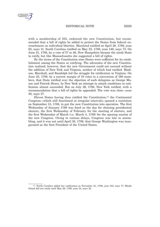 with a membership of 355, endorsed the new Constitution, but recom-
mended that a bill of rights be added to protect the States from federal en-
croachment on individual liberties. Maryland ratiﬁed on April 28, 1788; yeas
63, nays 11. South Carolina ratiﬁed on May 23, 1788; yeas 149, nays 73. On
June 21, 1788, by a vote of 57 to 46, New Hampshire became the ninth State
to ratify, but like Massachusetts she suggested a bill of rights.
By the terms of the Constitution nine States were sufficient for its estab-
lishment among the States so ratifying. The advocates of the new Constitu-
tion realized, however, that the new Government could not succeed without
the addition of New York and Virginia, neither of which had ratiﬁed. Madi-
son, Marshall, and Randolph led the struggle for ratiﬁcation in Virginia. On
June 25, 1788, by a narrow margin of 10 votes in a convention of 168 mem-
bers, that State ratiﬁed over the objection of such delegates as George Ma-
son and Patrick Henry. In New York an attempt to attach conditions to rati-
ﬁcation almost succeeded. But on July 26, 1788, New York ratiﬁed, with a
recommendation that a bill of rights be appended. The vote was close—yeas
30, nays 27.
Eleven States having thus ratiﬁed the Constitution,14 the Continental
Congress—which still functioned at irregular intervals—passed a resolution
on September 13, 1788, to put the new Constitution into operation. The ﬁrst
Wednesday of January 1789 was ﬁxed as the day for choosing presidential
electors, the ﬁrst Wednesday of February for the meeting of electors, and
the ﬁrst Wednesday of March (i.e. March 4, 1789) for the opening session of
the new Congress. Owing to various delays, Congress was late in assem-
bling, and it was not until April 30, 1789, that George Washington was inau-
gurated as the ﬁrst President of the United States.
14 North Carolina added her ratiﬁcation on November 21, 1789; yeas 184, nays 77. Rhode
Island did not ratify until May 29, 1790; yeas 34, nays 32.
XXIIIHISTORICAL NOTE
 