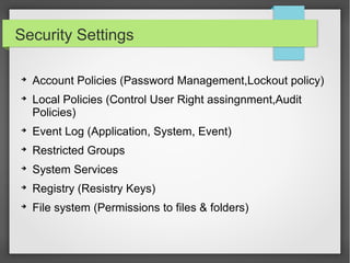 Security Settings
➔
Account Policies (Password Management,Lockout policy)
➔
Local Policies (Control User Right assingnment,Audit
Policies)
➔
Event Log (Application, System, Event)
➔
Restricted Groups
➔
System Services
➔
Registry (Resistry Keys)
➔
File system (Permissions to files & folders)
 