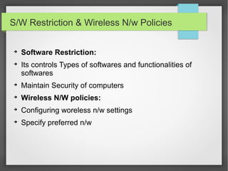 S/W Restriction & Wireless N/w Policies
➔
Software Restriction:
➔
Its controls Types of softwares and functionalities of
softwares
➔
Maintain Security of computers
➔
Wireless N/W policies:
➔
Configuring woreless n/w settings
➔
Specify preferred n/w
 