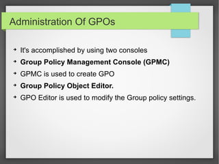 Administration Of GPOs
➔
It's accomplished by using two consoles
➔
Group Policy Management Console (GPMC)
➔
GPMC is used to create GPO
➔
Group Policy Object Editor.
➔
GPO Editor is used to modify the Group policy settings.
 
