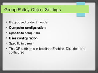 Group Policy Object Settings
➔
It's grouped under 2 heads
➔
Computer configuration
➔
Specific to computers
➔
User configuration
➔
Specific to users
➔
The GP settings can be either Enabled, Disabled, Not
configured
 