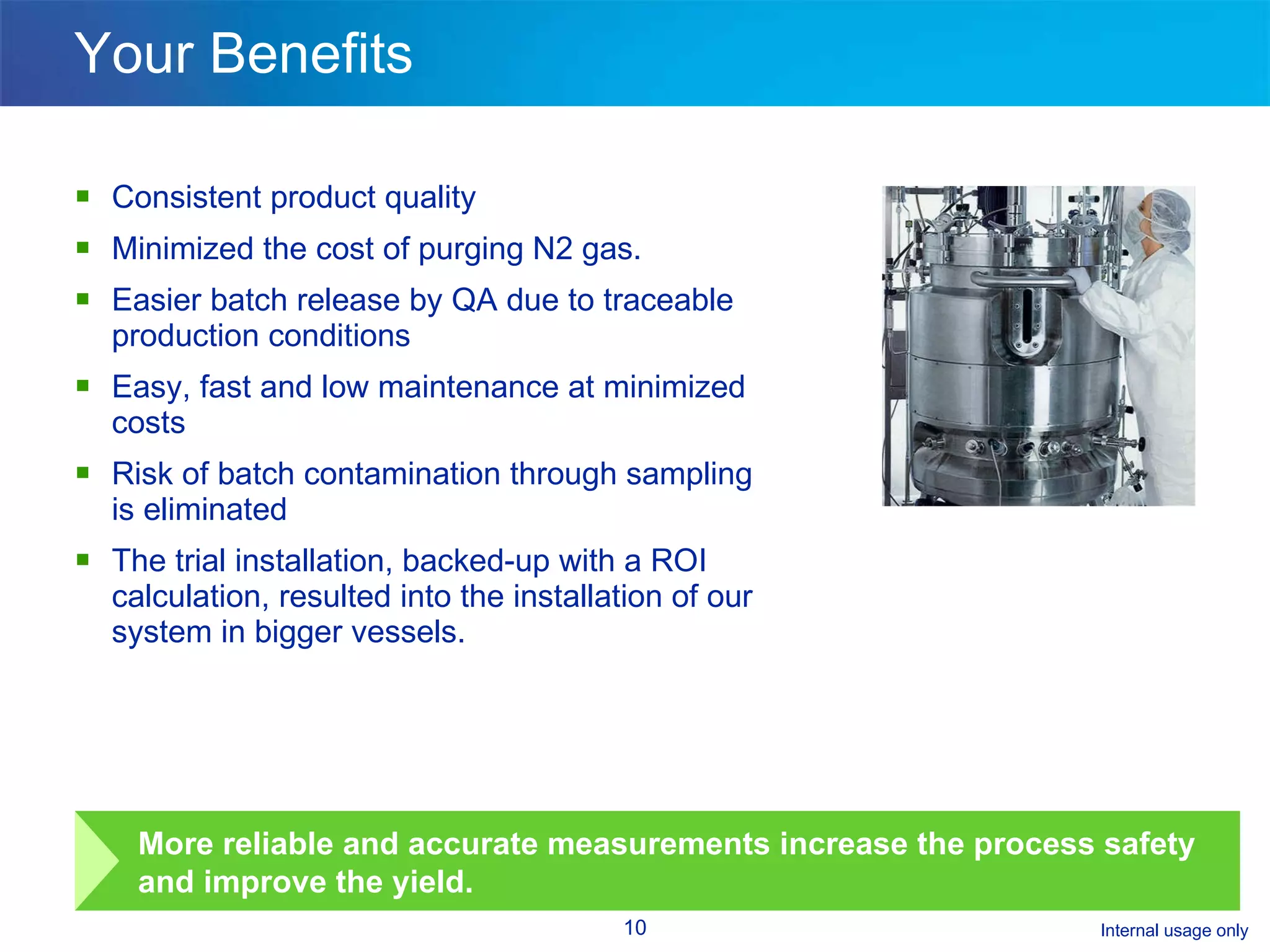 Your Benefits Consistent product quality Minimized the cost of purging N2 gas. Easier batch release by QA due to traceable production conditions Easy, fast and low maintenance at minimized costs Risk of batch contamination through sampling is eliminated The trial installation, backed-up with a ROI calculation, resulted into the installation of our system in bigger vessels. More reliable and accurate measurements increase the process safety and improve the yield.  