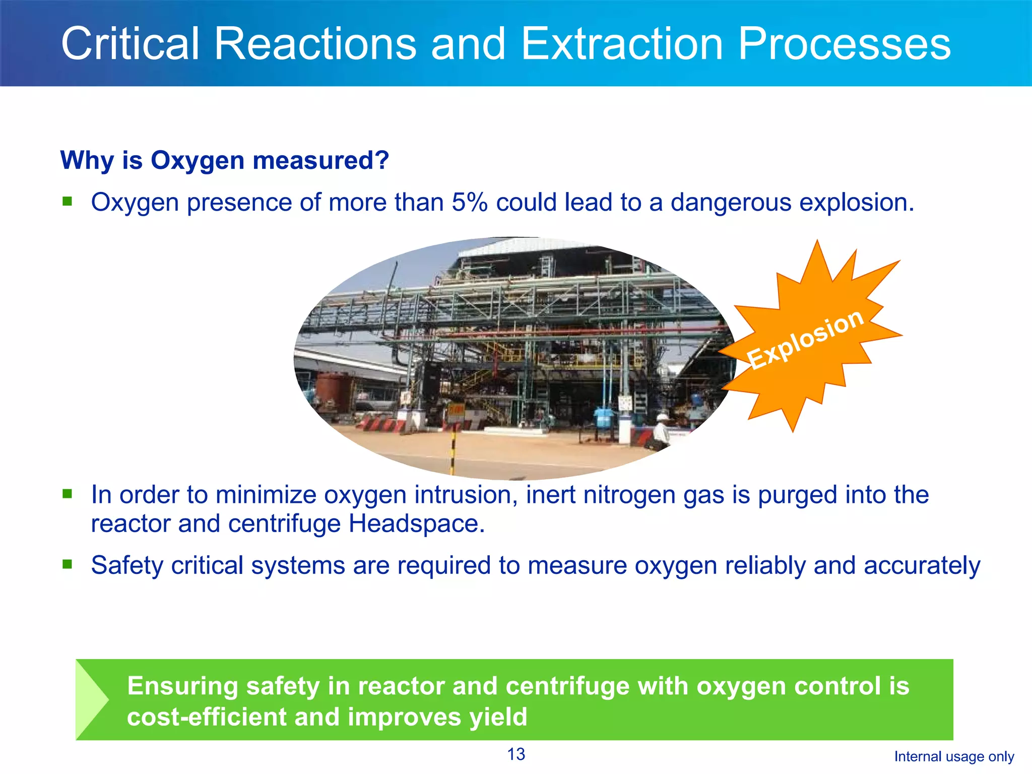 Critical Reactions and Extraction Processes  Why is Oxygen measured? Oxygen presence of more than 5% could lead to a dangerous explosion.  In order to minimize oxygen intrusion, inert nitrogen gas is purged into the reactor and centrifuge Headspace.  Safety critical systems are required to measure oxygen reliably and accurately Explosion Ensuring safety in reactor and centrifuge with oxygen control is cost-efficient and improves yield 