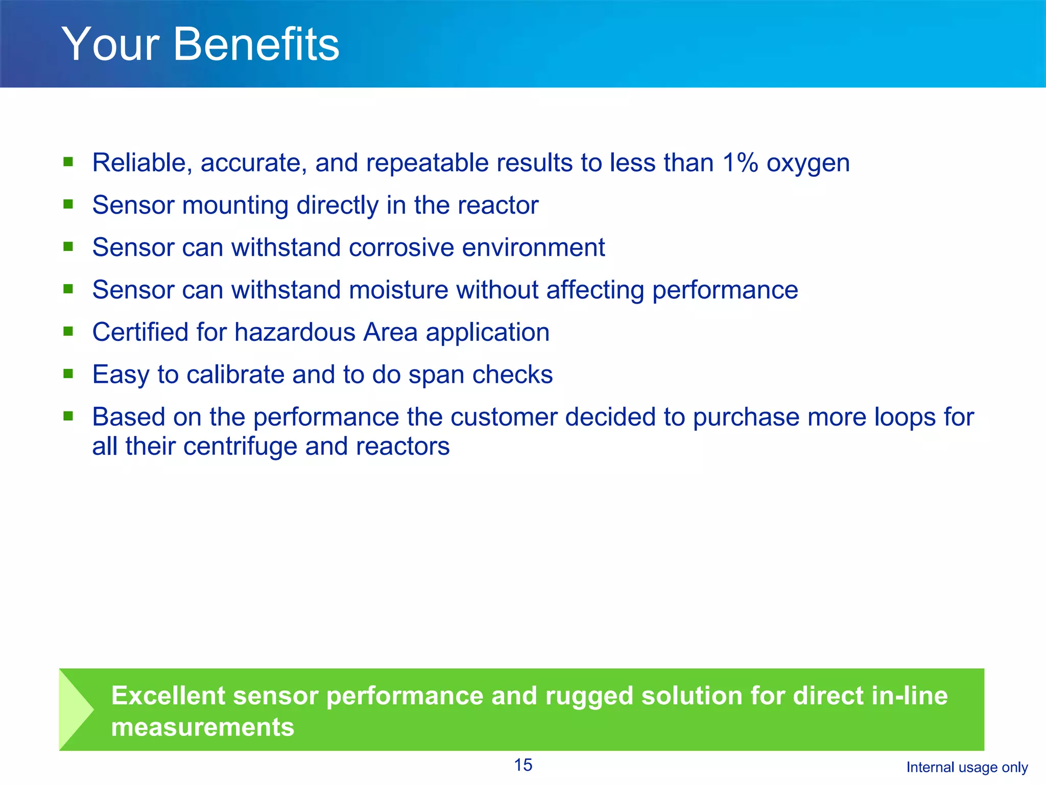Your Benefits Reliable, accurate, and repeatable results to less than 1% oxygen Sensor mounting directly in the reactor Sensor can withstand corrosive environment  Sensor can withstand moisture without affecting performance Certified for hazardous Area application Easy to calibrate and to do span checks Based on the performance the customer decided to purchase more loops for all their centrifuge and reactors  Excellent sensor performance and rugged solution for direct in-line measurements 