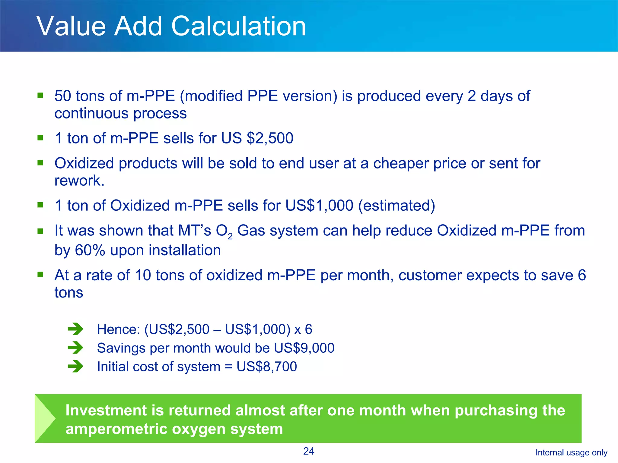 Value Add Calculation 50 tons of m-PPE (modified PPE version) is produced every 2 days of continuous process  1 ton of m-PPE sells for US $2,500 Oxidized products will be sold to end user at a cheaper price or sent for rework. 1 ton of Oxidized m-PPE sells for US$1,000 (estimated) It was shown that MT’s O 2  Gas system can help reduce Oxidized m-PPE from by 60% upon installation At a rate of 10 tons of oxidized m-PPE per month, customer expects to save 6 tons Hence: (US$2,500 – US$1,000) x 6 Savings per month would be US$9,000 Initial cost of system = US$8,700 Investment is returned almost after one month when purchasing the amperometric oxygen system 