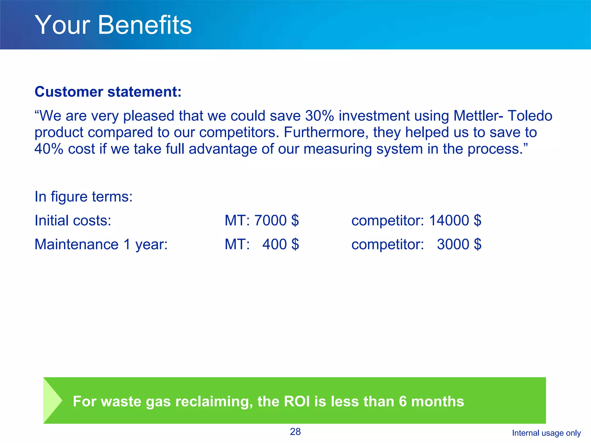 Your Benefits Customer statement: “ We are very pleased that we could save 30% investment using Mettler- Toledo product compared to our competitors. Furthermore, they helped us to save to 40% cost if we take full advantage of our measuring system in the process.” In figure terms: Initial costs:  MT: 7000 $ competitor: 14000 $ Maintenance 1 year:  MT:  400 $ competitor:  3000 $ For waste gas reclaiming, the ROI is less than 6 months 