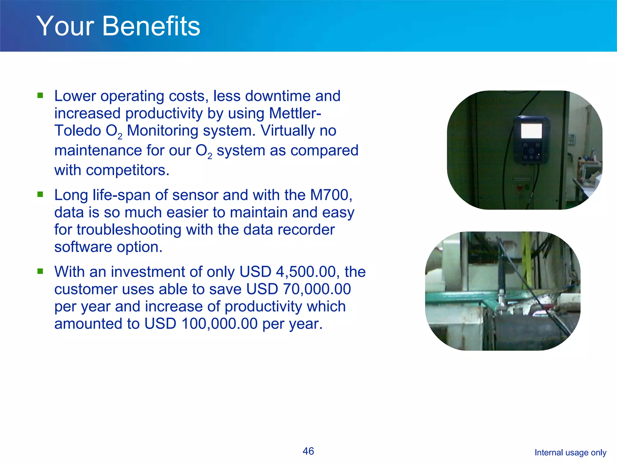 Your Benefits Lower operating costs, less downtime and increased productivity by using Mettler-Toledo O 2  Monitoring system. Virtually no maintenance for our O 2  system as compared with competitors.  Long life-span of sensor and with the M700, data is so much easier to maintain and easy for troubleshooting with the data recorder software option. With an investment of only USD 4,500.00, the customer uses able to save USD 70,000.00 per year and increase of productivity which amounted to USD 100,000.00 per year. 