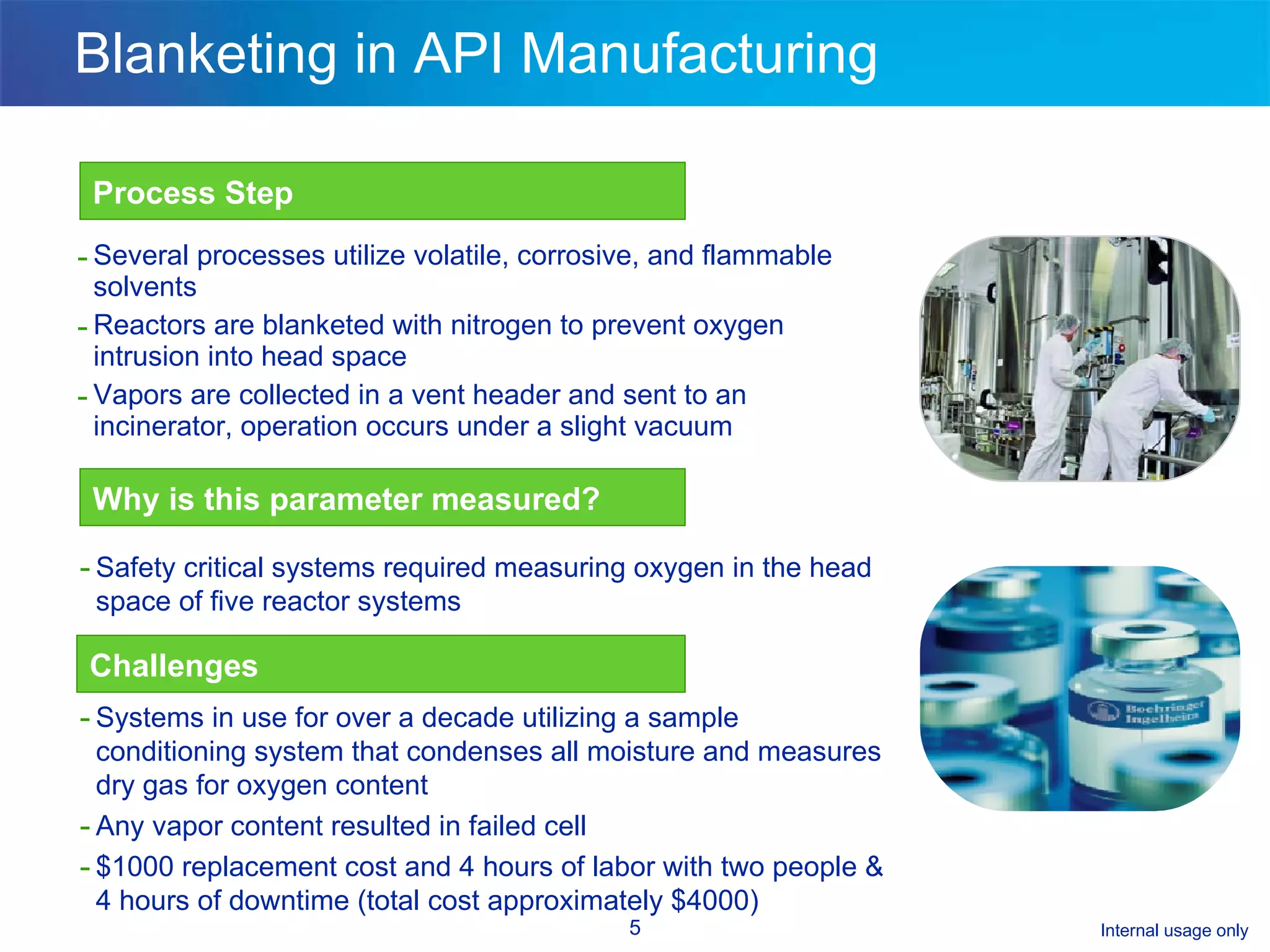 Blanketing in API Manufacturing Several processes utilize volatile, corrosive, and flammable solvents Reactors are blanketed with nitrogen to prevent oxygen intrusion into head space  Vapors are collected in a vent header and sent to an incinerator, operation occurs under a slight vacuum Process Step Why is this parameter measured? Challenges Safety critical systems required measuring oxygen in the head space of five reactor systems Systems in use for over a decade utilizing a sample conditioning system that condenses all moisture and measures dry gas for oxygen content Any vapor content resulted in failed cell $1000 replacement cost and 4 hours of labor with two people & 4 hours of downtime (total cost approximately $4000) 