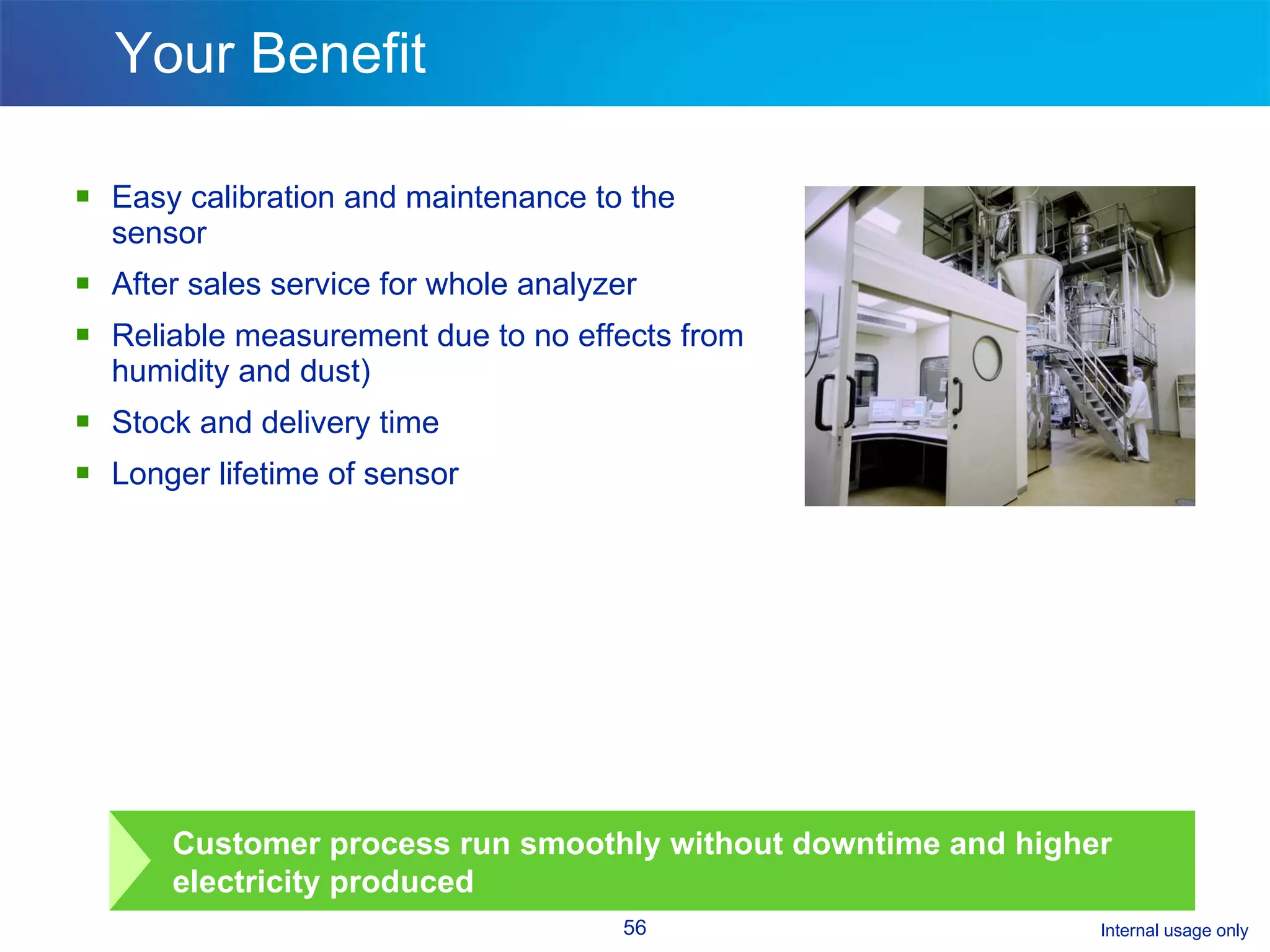 Your Benefit Easy calibration and maintenance to the sensor  After sales service for whole analyzer Reliable measurement due to no effects from humidity and dust) Stock and delivery time  Longer lifetime of sensor Customer process run smoothly without downtime and higher electricity produced  