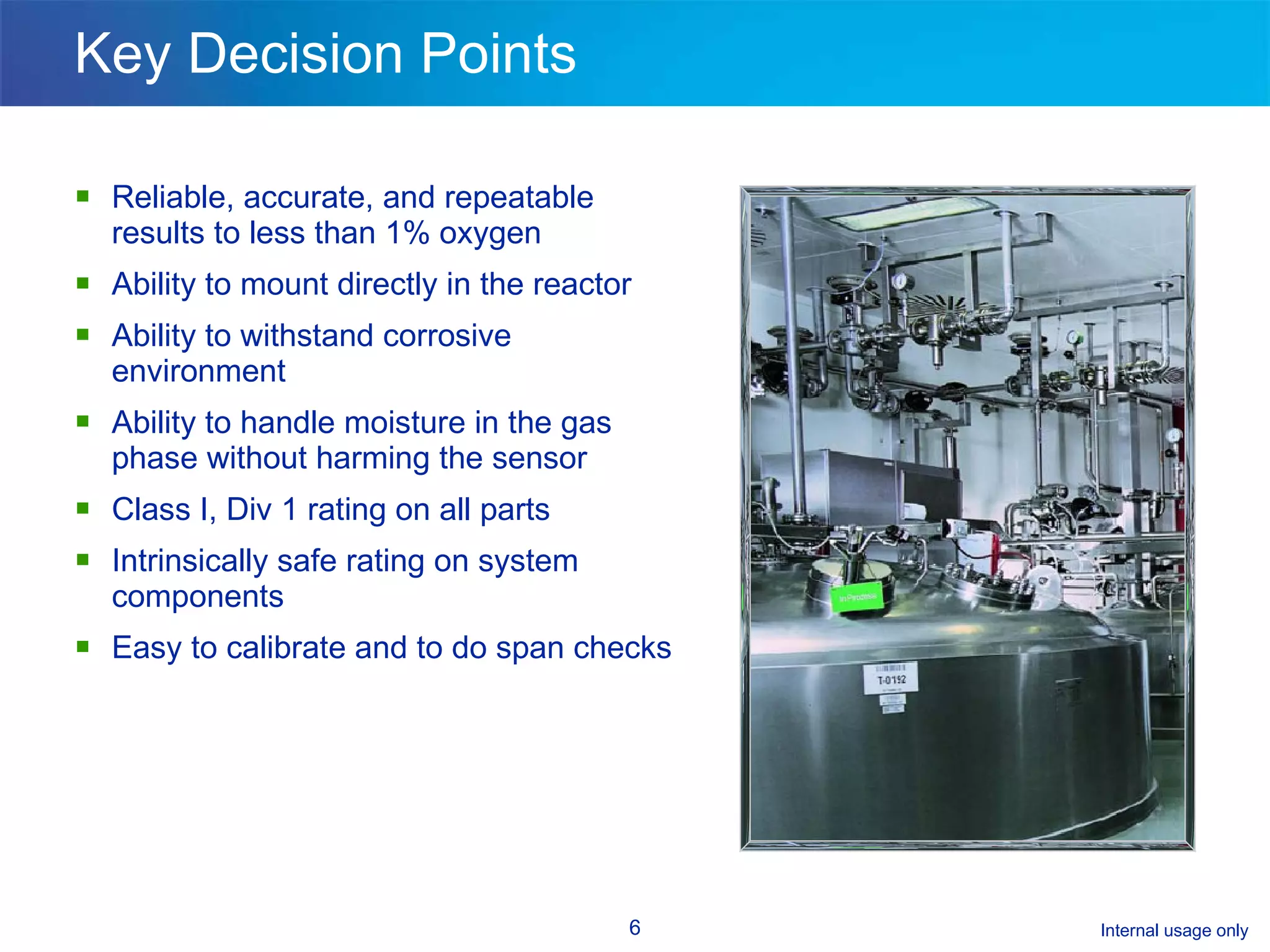 Key Decision Points Reliable, accurate, and repeatable results to less than 1% oxygen Ability to mount directly in the reactor Ability to withstand corrosive environment  Ability to handle moisture in the gas phase without harming the sensor Class I, Div 1 rating on all parts Intrinsically safe rating on system components Easy to calibrate and to do span checks 