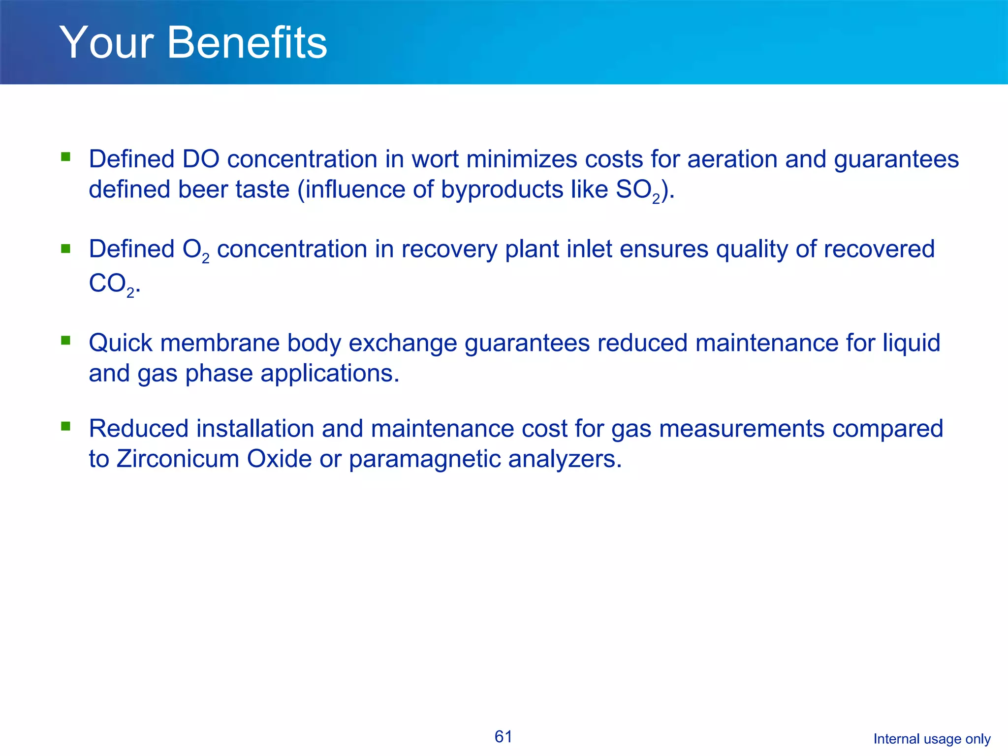 Your Benefits Defined DO concentration in wort minimizes costs for aeration and guarantees defined beer taste (influence of byproducts like SO 2 ). Defined O 2  concentration in recovery plant inlet ensures quality of recovered CO 2 .  Quick membrane body exchange guarantees reduced maintenance for liquid and gas phase applications. Reduced installation and maintenance cost for gas measurements compared to Zirconicum Oxide or paramagnetic analyzers. 