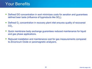 Your Benefits Defined DO concentration in wort minimizes costs for aeration and guarantees defined beer taste (influence of byproducts like SO 2 ). Defined O 2  concentration in recovery plant inlet ensures quality of recovered CO 2 .  Quick membrane body exchange guarantees reduced maintenance for liquid and gas phase applications. Reduced installation and maintenance cost for gas measurements compared to Zirconicum Oxide or paramagnetic analyzers. 