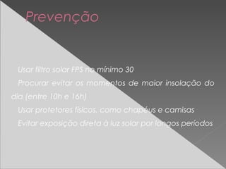 Usar filtro solar FPS no mínimo 30
Procurar evitar os momentos de maior insolação do
dia (entre 10h e 16h)
Usar protetores físicos, como chapéus e camisas
Evitar exposição direta à luz solar por longos períodos
Prevenção
 