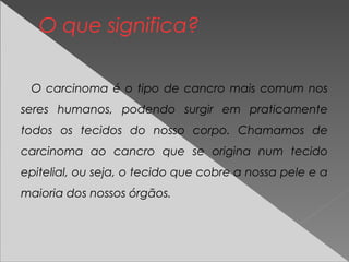 O que significa?
O carcinoma é o tipo de cancro mais comum nos
seres humanos, podendo surgir em praticamente
todos os tecidos do nosso corpo. Chamamos de
carcinoma ao cancro que se origina num tecido
epitelial, ou seja, o tecido que cobre a nossa pele e a
maioria dos nossos órgãos.
 