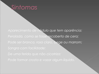 Aparecimento de nódulo que tem aparência:
Perolada, como se fosse recoberto de cera;
Pode ser branca, rosa claro, bege ou marrom;
Sangra com facilidade;
De uma ferida que não cicatriza;
Pode formar crosta e vazar algum líquido.
Sintomas
 
