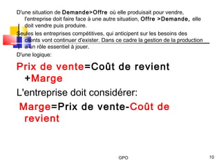 GPO 10
D'une situation de Demande>Offre où elle produisait pour vendre,
l'entreprise doit faire face à une autre situation, Offre >Demande, elle
doit vendre puis produire.
Seules les entreprises compétitives, qui anticipent sur les besoins des
clients vont continuer d'exister. Dans ce cadre la gestion de la production
a un rôle essentiel à jouer.
D'une logique:
Prix de vente=Coût de revient
+Marge
L'entreprise doit considérer:
Marge=Prix de vente-Coût de
revient
 