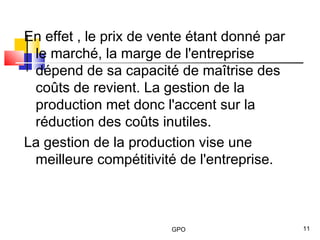 GPO 11
En effet , le prix de vente étant donné par
le marché, la marge de l'entreprise
dépend de sa capacité de maîtrise des
coûts de revient. La gestion de la
production met donc l'accent sur la
réduction des coûts inutiles.
La gestion de la production vise une
meilleure compétitivité de l'entreprise.
 