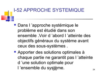 GPO 24
I-52 APPROCHE SYSTEMIQUE
 Dans l ’approche systémique le
problème est étudié dans son
ensemble .Voir d ’abord l ’atteinte des
objectifs généraux du système avant
ceux des sous-systèmes .
 Apporter des solutions optimales à
chaque partie ne garantit pas l ’atteinte
d ’une solution optimale pour
l ’ensemble du système.
 