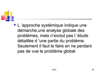 GPO 26
 L ’approche systémique indique une
démarche,une analyse globale des
problèmes, mais n’exclut pas l ’étude
détaillée d ’une partie du problème.
Seulement il faut le faire en ne perdant
pas de vue le problème global.
 