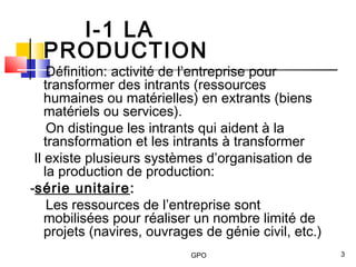 GPO 3
I-1 LA
PRODUCTION
Définition: activité de l’entreprise pour
transformer des intrants (ressources
humaines ou matérielles) en extrants (biens
matériels ou services).
On distingue les intrants qui aident à la
transformation et les intrants à transformer
Il existe plusieurs systèmes d’organisation de
la production de production:
-série unitaire:
Les ressources de l’entreprise sont
mobilisées pour réaliser un nombre limité de
projets (navires, ouvrages de génie civil, etc.)
 